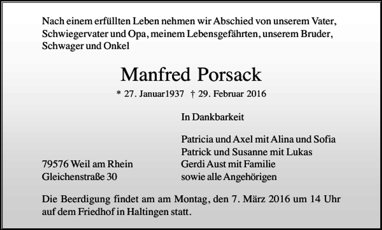 <p>Nach einem erfüllten Leben nehmen wir Abschied von unserem Vater,<br />Schwiegervater und Opa, meinem Lebensgefährten, unserem Bruder,<br />Schwager und Onkel</p><p>Manfred Porsack<br />* 27. Januar1937 † 29. Februar 2016</p><p>In Dankbarkeit</p><p>79576 Weil am Rhein<br />Gleichenstraße 30</p><p>Patricia und Axel mit Alina und Sofia<br />Patrick und Susanne mit Lukas<br />Gerdi Aust mit Familie<br />sowie alle Angehörigen</p><p>Die Beerdigung findet am am Montag, den 7. März 2016 um 14 Uhr<br />auf dem Friedhof in Haltingen statt.</p>