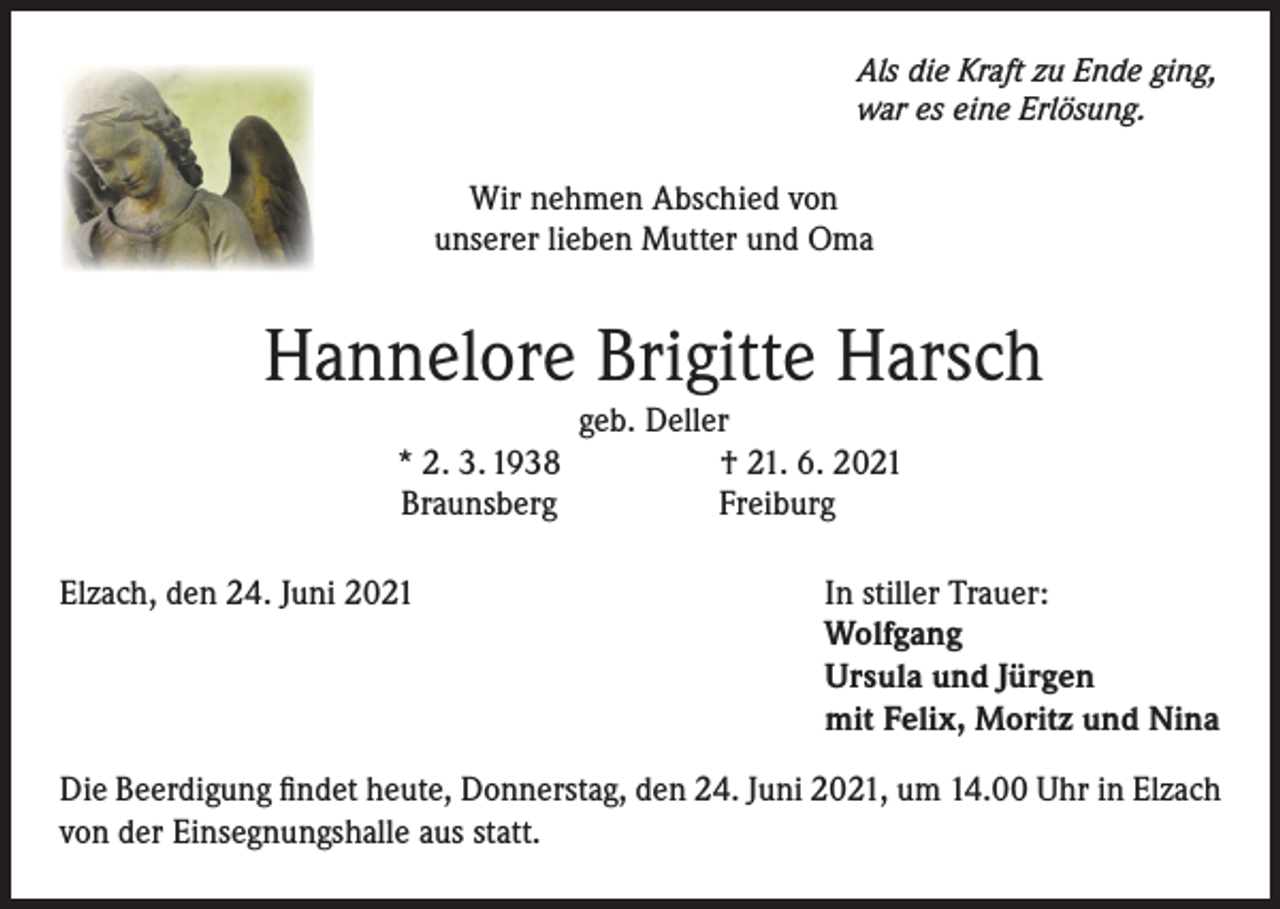 <p>Als die Kraft zu Ende ging,<br />war es eine Erlösung.</p><p>Wir nehmen Abschied von<br />unserer lieben Mutter und Oma</p><p>Hannelore Brigitte Harsch</p><p>* 2. 3. 1938<br />Braunsberg</p><p>Elzach, den 24. Juni 2021</p><p>geb. Deller<br />† 21. 6. 2021<br />Freiburg<br />In stiller Trauer:<br />Wolfgang<br />Ursula und Jürgen<br />mit Felix, Moritz und Nina</p><p>Die Beerdigung findet heute, Donnerstag, den 24. Juni 2021, um 14.00 Uhr in Elzach<br />von der Einsegnungshalle aus statt.</p>