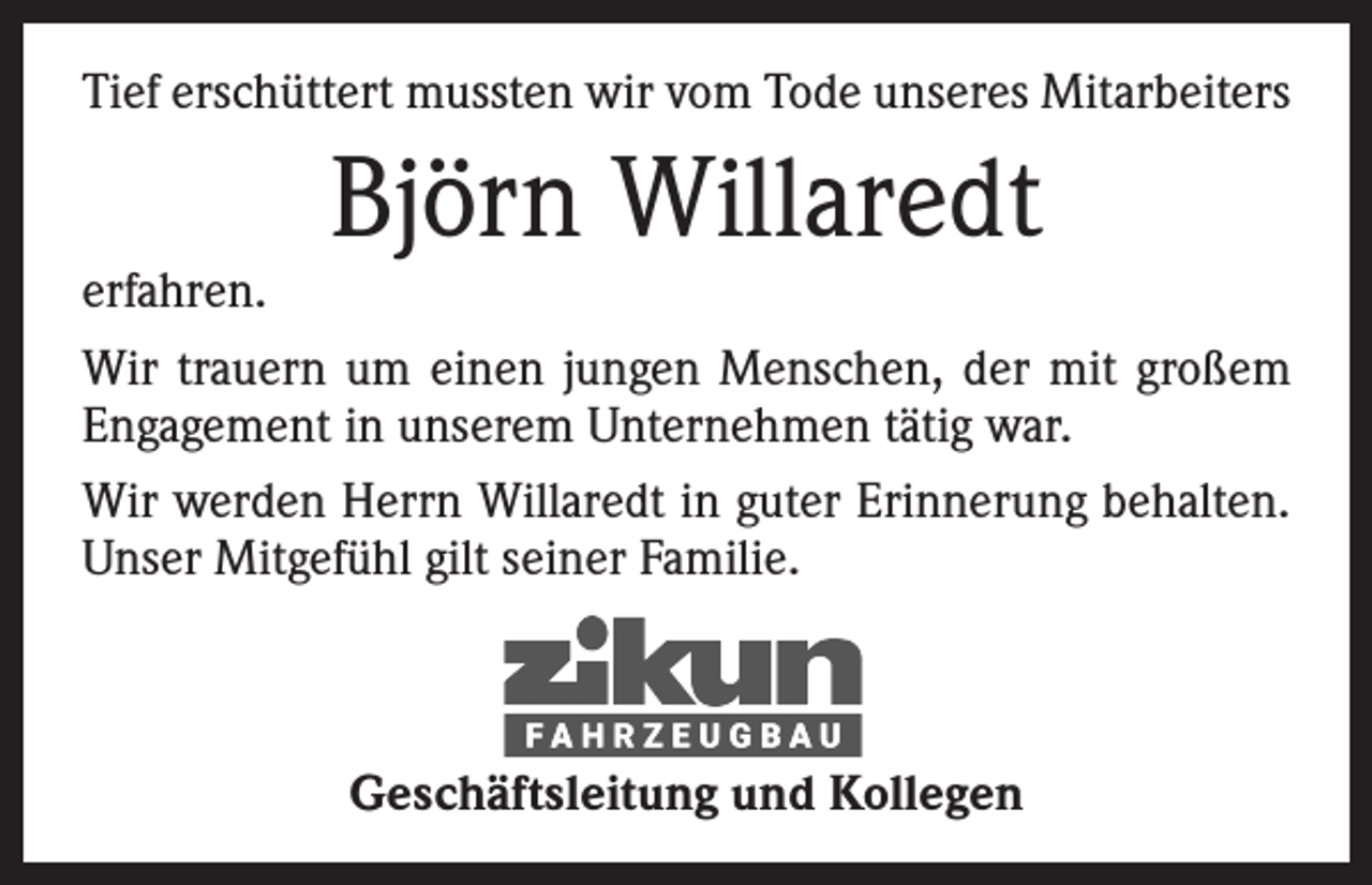 <p>Tief erschüttert mussten wir vom Tode unseres Mitarbeiters</p><p>Björn Willaredt</p><p>erfahren.<br />Wir trauern um einen jungen Menschen, der mit großem<br />Engagement in unserem Unternehmen tätig war.<br />Wir werden Herrn Willaredt in guter Erinnerung behalten.<br />Unser Mitgefühl gilt seiner Familie.</p><p>Geschäftsleitung und Kollegen</p>