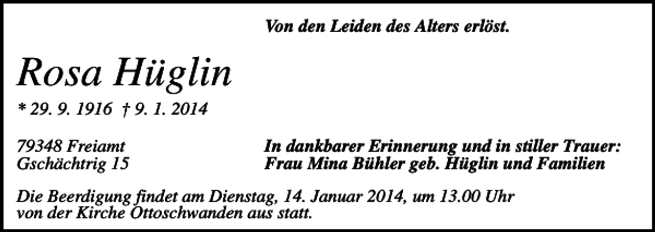 <p>Von den Leiden des Alters erlöst.</p><p>Rosa Hüglin<br />* 29. 9. 1916 † 9. 1. 2014<br />79348 Freiamt<br />Gschächtrig 15</p><p>In dankbarer Erinnerung und in stiller Trauer:<br />Frau Mina Bühler geb. Hüglin und Familien</p><p>Die Beerdigung findet am Dienstag, 14. Januar 2014, um 13.00 Uhr<br />von der Kirche Ottoschwanden aus statt.</p>