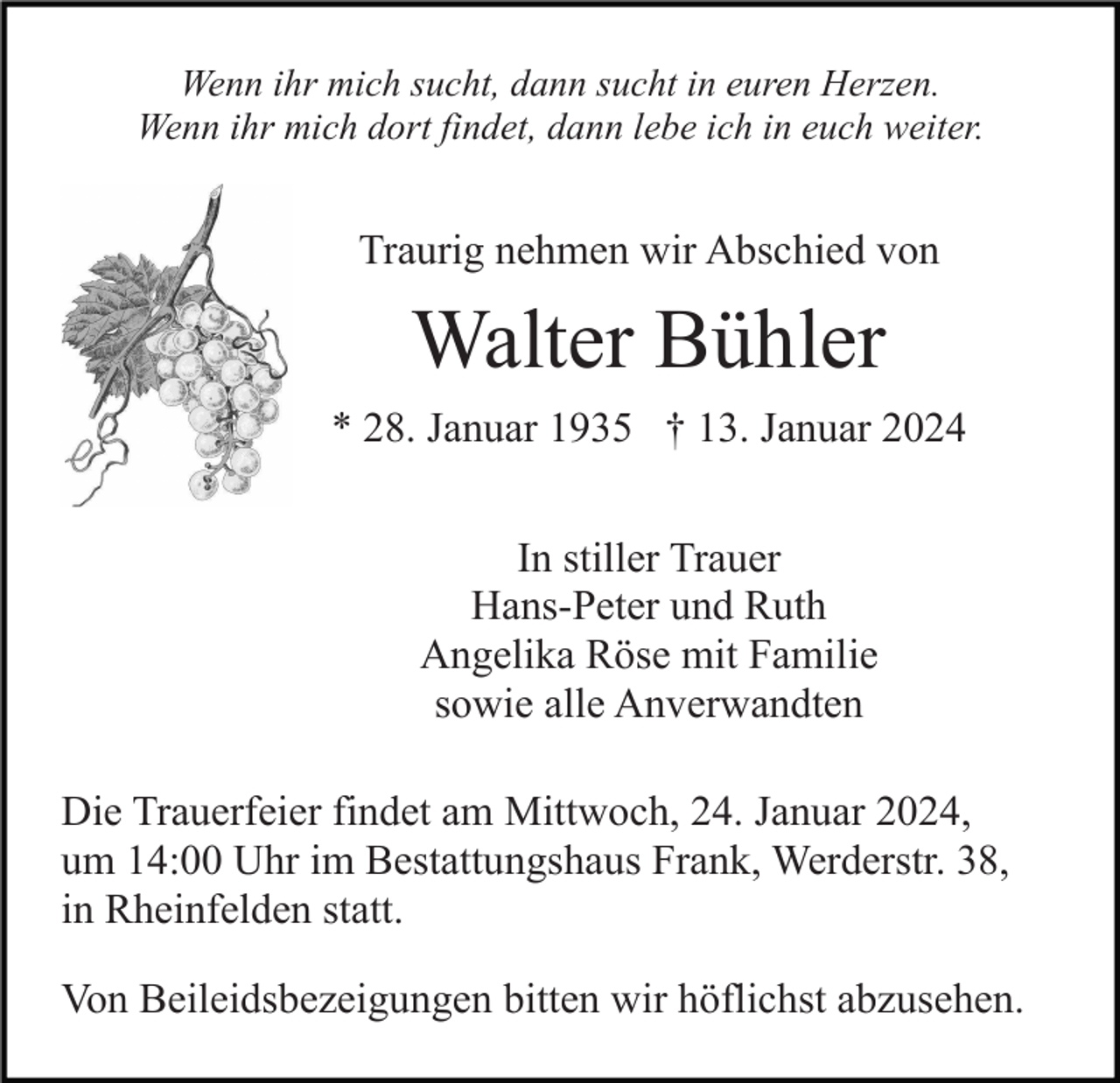 <p>Wenn ihr mich sucht, dann sucht in euren Herzen.<br />Wenn ihr mich dort findet, dann lebe ich in euch weiter.</p><p>Traurig nehmen wir Abschied von</p><p>Walter Bühler<br />* 28. Januar 1935 † 13. Januar 2024<br />In stiller Trauer<br />Hans-Peter und Ruth<br />Angelika Röse mit Familie<br />sowie alle Anverwandten<br />Die Trauerfeier findet am Mittwoch, 24. Januar 2024,<br />um 14:00 Uhr im Bestattungshaus Frank, Werderstr. 38,<br />in Rheinfelden statt.<br />Von Beileidsbezeigungen bitten wir höflichst abzusehen.</p>