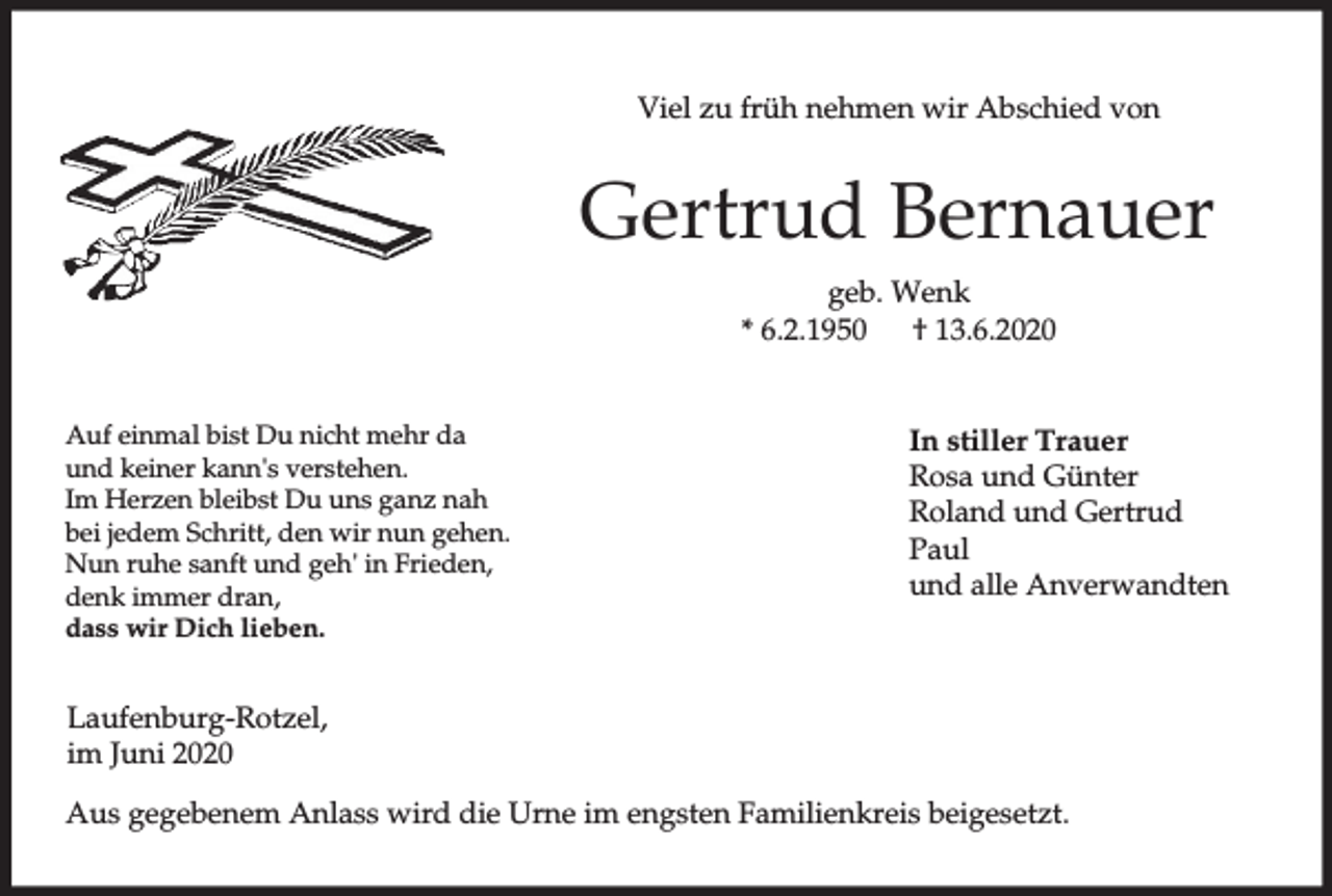 <p>Viel zu früh nehmen wir Abschied von</p><p>Gertrud Bernauer<br />geb. Wenk<br />* 6.2.1950<br />† 13.6.2020<br />Auf einmal bist Du nicht mehr da<br />und keiner kann's verstehen.<br />Im Herzen bleibst Du uns ganz nah<br />bei jedem Schritt, den wir nun gehen.<br />Nun ruhe sanft und geh' in Frieden,<br />denk immer dran,<br />dass wir Dich lieben.</p><p>In stiller Trauer<br />Rosa und Günter<br />Roland und Gertrud<br />Paul<br />und alle Anverwandten</p><p>Laufenburg-Rotzel,<br />im Juni 2020<br />Aus gegebenem Anlass wird die Urne im engsten Familienkreis beigesetzt.</p>