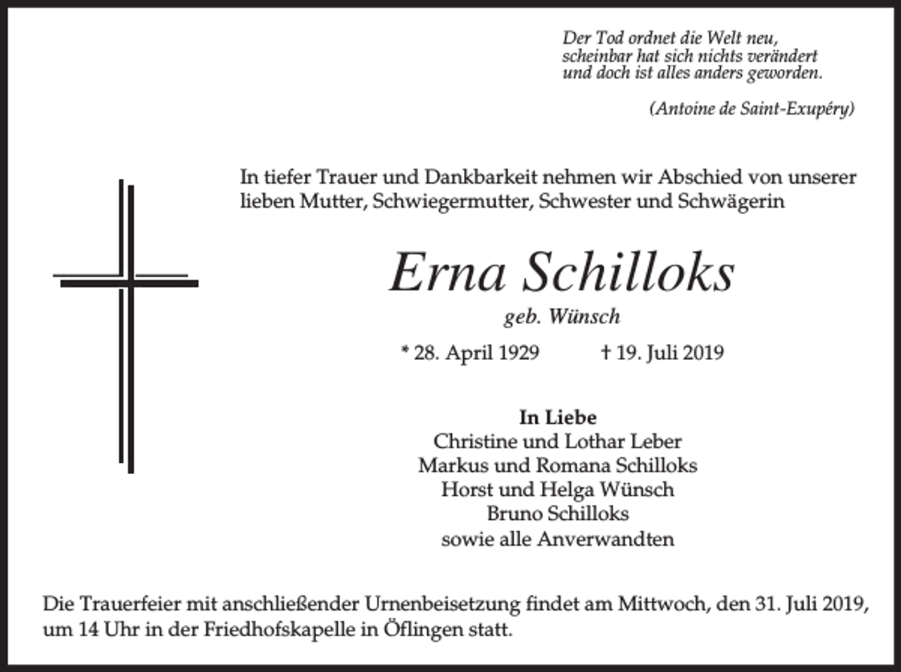 <p>Der Tod ordnet die Welt neu,<br />scheinbar hat sich nichts verändert<br />und doch ist alles anders geworden.<br />(Antoine de Saint-Exupéry)</p><p>In tiefer Trauer und Dankbarkeit nehmen wir Abschied von unserer<br />lieben Mutter, Schwiegermutter, Schwester und Schwägerin</p><p>Erna Schilloks<br />geb. Wünsch<br />* 28. April 1929</p><p>† 19. Juli 2019</p><p>In Liebe<br />Christine und Lothar Leber<br />Markus und Romana Schilloks<br />Horst und Helga Wünsch<br />Bruno Schilloks<br />sowie alle Anverwandten<br />Die Trauerfeier mit anschließender Urnenbeisetzung findet am Mittwoch, den 31. Juli 2019,<br />um 14 Uhr in der Friedhofskapelle in Öflingen statt.</p>