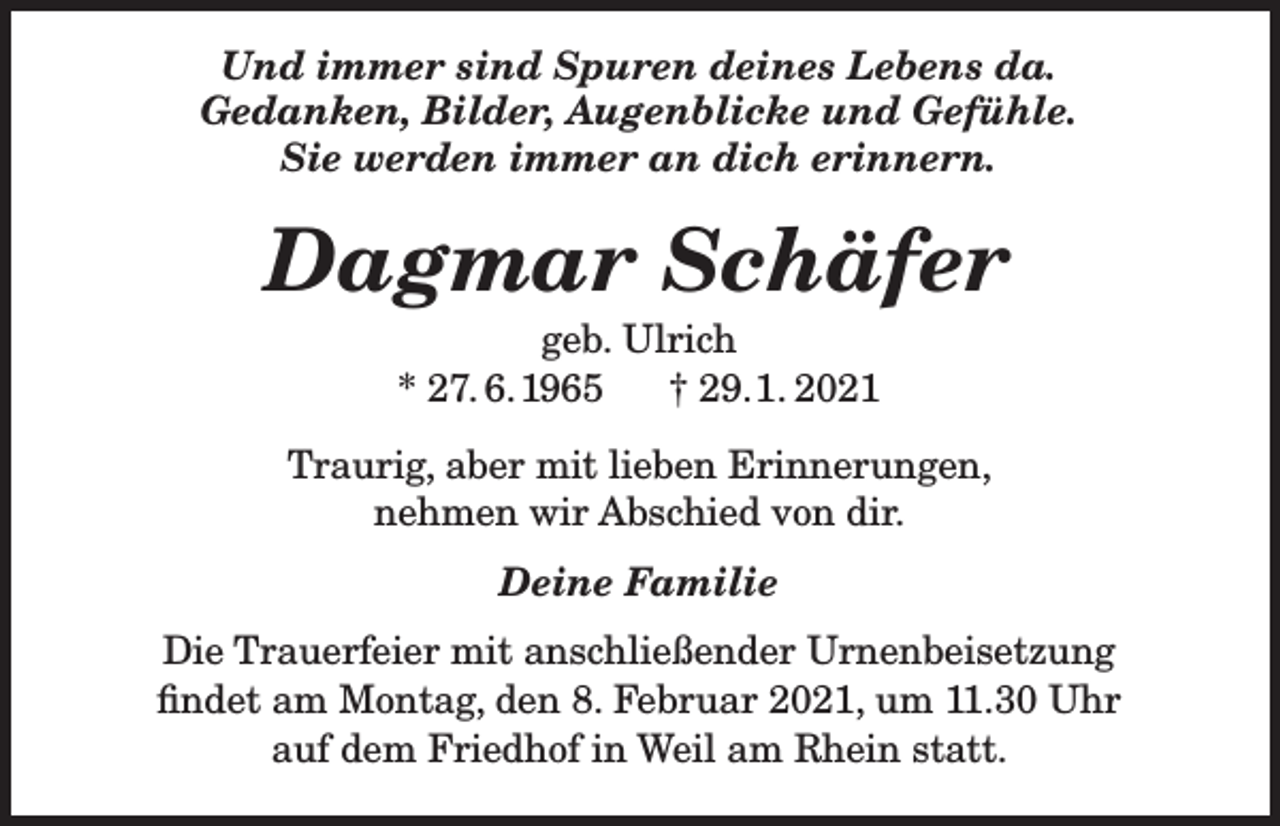 <p>Und immer sind Spuren deines Lebens da.<br />Gedanken, Bilder, Augenblicke und Gefühle.<br />Sie werden immer an dich erinnern.</p><p>Dagmar Schäfer<br />geb. Ulrich<br />* 27. 6. 1965<br />† 29. 1. 2021<br />Traurig, aber mit lieben Erinnerungen,<br />nehmen wir Abschied von dir.<br />Deine Familie<br />Die Trauerfeier mit anschließender Urnenbeisetzung<br />findet am Montag, den 8. Februar 2021, um 11.30 Uhr<br />auf dem Friedhof in Weil am Rhein statt.</p>