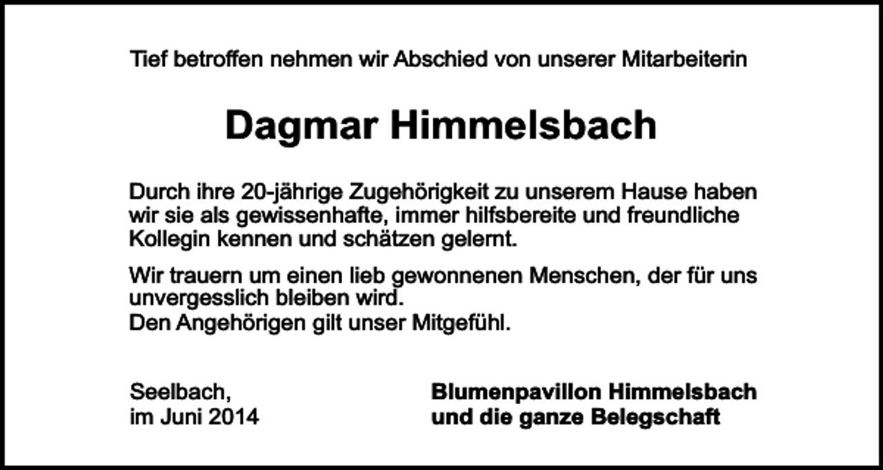 <p>Tief betroffen nehmen wir Abschied von unserer Mitarbeiterin</p><p>Dagmar Himmelsbach<br />Durch ihre 20-jährige Zugehörigkeit zu unserem Hause haben<br />wir sie als gewissenhafte, immer hilfsbereite und freundliche<br />Kollegin kennen und schätzen gelernt.<br />Wir trauern um einen lieb gewonnenen Menschen, der für uns<br />unvergesslich bleiben wird.<br />Den Angehörigen gilt unser Mitgefühl.<br />Seelbach,<br />im Juni 2014</p><p>Blumenpavillon Himmelsbach<br />und die ganze Belegschaft</p>