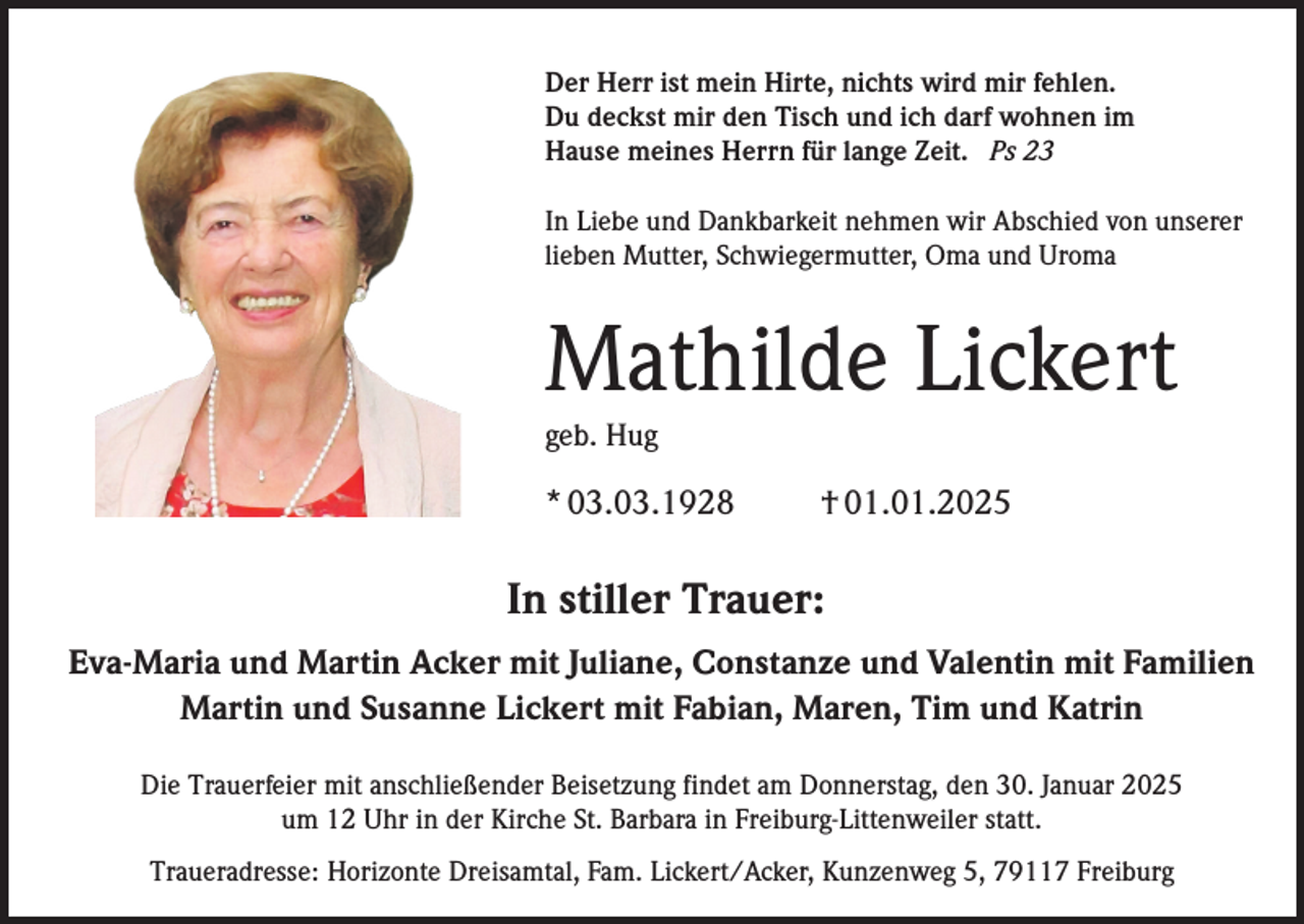 <p>Der Herr ist mein Hirte, nichts wird mir fehlen.<br />Du deckst mir den Tisch und ich darf wohnen im<br />Hause meines Herrn für lange Zeit. Ps 23<br />In Liebe und Dankbarkeit nehmen wir Abschied von unserer<br />lieben Mutter, Schwiegermutter, Oma und Uroma</p><p>Mathilde Lickert<br />geb. Hug</p><p>* 03.03.1928</p><p>† 01.01.2025</p><p>In stiller Trauer:<br />Eva-Maria und Martin Acker mit Juliane, Constanze und Valentin mit Familien<br />Martin und Susanne Lickert mit Fabian, Maren, Tim und Katrin<br />Die Trauerfeier mit anschließender Beisetzung findet am Donnerstag, den 30. Januar 2025<br />um 12 Uhr in der Kirche St. Barbara in Freiburg-Littenweiler statt.<br />Traueradresse: Horizonte Dreisamtal, Fam. Lickert/Acker, Kunzenweg 5, 79117 Freiburg</p>