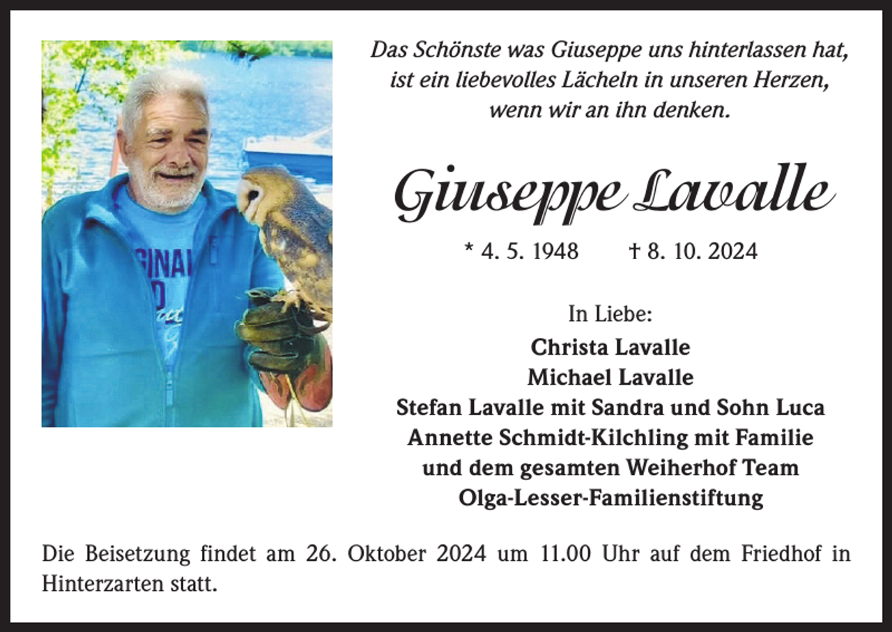 <p>Das Schönste was Giuseppe uns hinterlassen hat,<br />ist ein liebevolles Lächeln in unseren Herzen,<br />wenn wir an ihn denken.</p><p>Giuseppe Lavalle<br />* 4. 5. 1948 † 8. 10. 2024<br />In Liebe:<br />Christa Lavalle<br />Michael Lavalle<br />Stefan Lavalle mit Sandra und Sohn Luca<br />Annette Schmidt-Kilchling mit Familie<br />und dem gesamten Weiherhof Team<br />Olga-Lesser-Familienstiftung<br />Die Beisetzung findet am 26. Oktober 2024 um 11.00 Uhr auf dem Friedhof in<br />­Hinterzarten statt.</p>