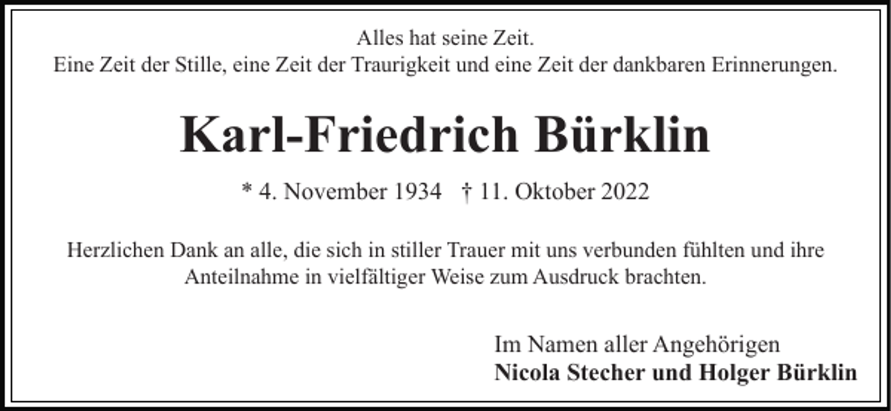 <p>Alles hat seine Zeit.<br />Eine Zeit der Stille, eine Zeit der Traurigkeit und eine Zeit der dankbaren Erinnerungen.</p><p>Karl-Friedrich Bürklin<br />* 4. November 1934 † 11. Oktober 2022<br />Herzlichen Dank an alle, die sich in stiller Trauer mit uns verbunden fühlten und ihre<br />Anteilnahme in vielfältiger Weise zum Ausdruck brachten.</p><p>Im Namen aller Angehörigen<br />Nicola Stecher und Holger Bürklin</p>