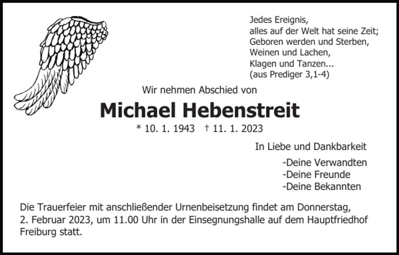 <p>Jedes Ereignis,<br />alles auf der Welt hat seine Zeit;<br />Geboren werden und Sterben,<br />Weinen und Lachen,<br />Klagen und Tanzen...<br />(aus Prediger 3,1-4)</p><p>Wir nehmen Abschied von</p><p>Michael Hebenstreit<br />* 10. 1. 1943 † 11. 1. 2023<br />In Liebe und Dankbarkeit<br />-Deine Verwandten<br />-Deine Freunde<br />-Deine Bekannten<br />Die Trauerfeier mit anschließender Urnenbeisetzung findet am Donnerstag,<br />2. Februar 2023, um 11.00 Uhr in der Einsegnungshalle auf dem Hauptfriedhof<br />Freiburg statt.</p>