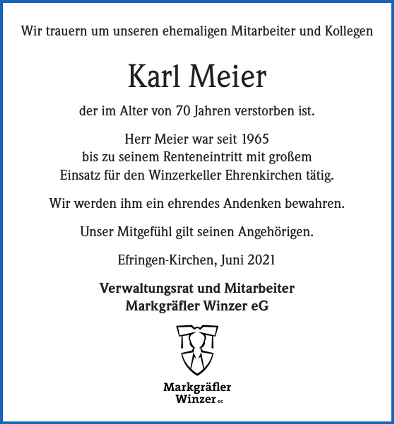 <p>Wir trauern um unseren ehemaligen Mitarbeiter und Kollegen</p><p>Karl Meier<br />der im Alter von 70 Jahren verstorben ist.<br />Herr Meier war seit 1965<br />bis zu seinem Renteneintritt mit großem<br />Einsatz für den Winzerkeller Ehrenkirchen tätig.<br />Wir werden ihm ein ehrendes Andenken bewahren.<br />Unser Mitgefühl gilt seinen Angehörigen.<br />Efringen-Kirchen, Juni 2021<br />Verwaltungsrat und Mitarbeiter<br />Markgräfler Winzer eG</p>