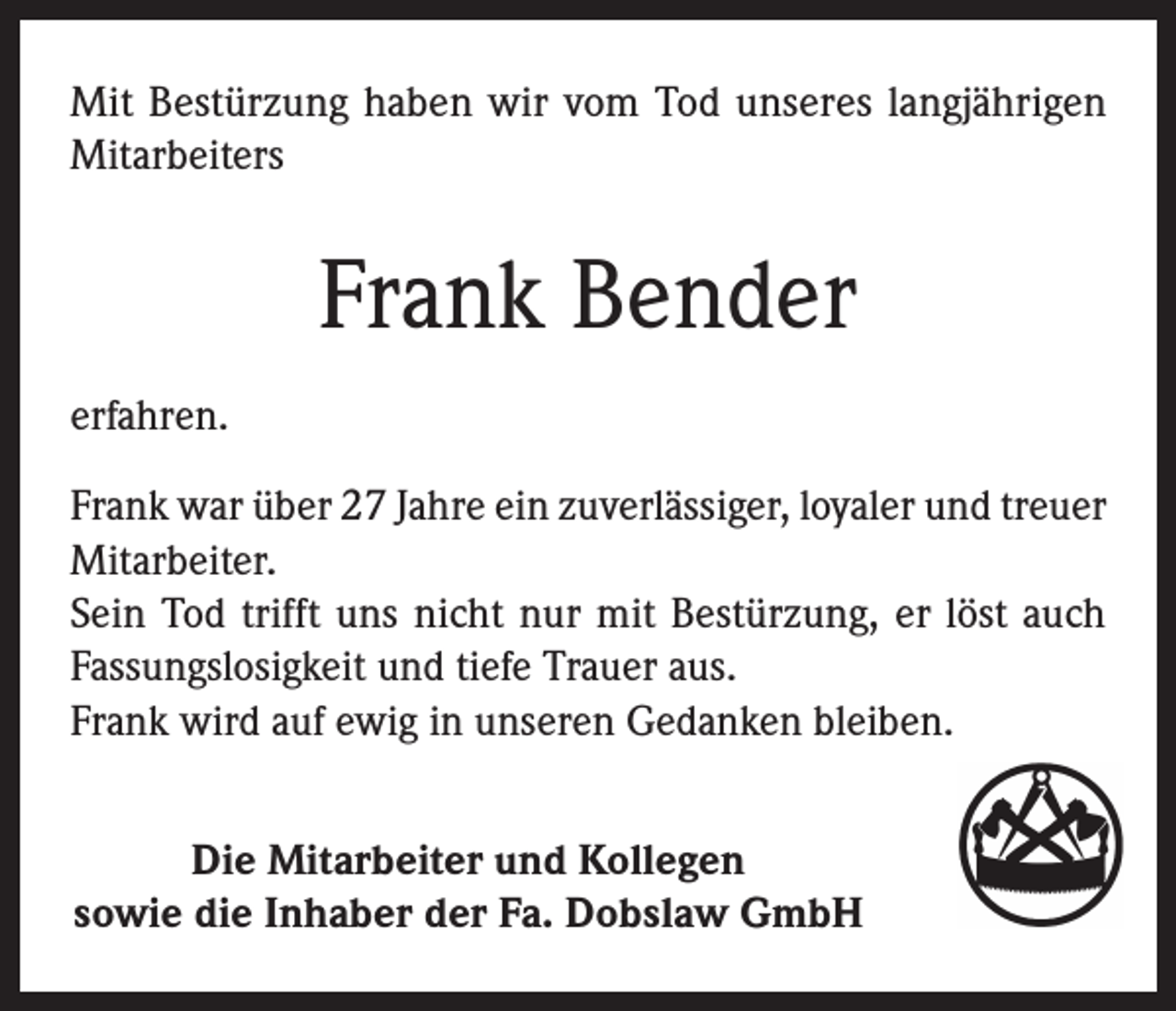 <p>Mit Bestürzung haben wir vom Tod unseres langjährigen<br />Mitarbeiters</p><p>Frank Bender<br />erfahren.<br />Frank war über 27 Jahre ein zuverlässiger, loyaler und treuer<br />Mitarbeiter.<br />Sein Tod trifft uns nicht nur mit Bestürzung, er löst auch<br />Fassungslosigkeit und tiefe Trauer aus.<br />Frank wird auf ewig in unseren Gedanken bleiben.<br />Die Mitarbeiter und Kollegen<br />sowie die Inhaber der Fa. Dobslaw GmbH</p>