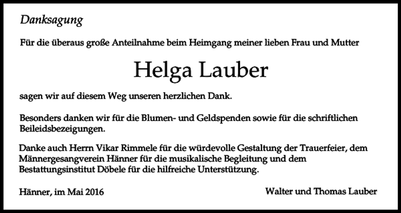 <p>Danksagung<br />Für die überaus große Anteilnahme beim Heimgang meiner lieben Frau und Mutter</p><p>Helga Lauber<br />sagen wir auf diesem Weg unseren herzlichen Dank.<br />Besonders danken wir für die Blumen- und Geldspenden sowie für die schriftlichen<br />Beileidsbezeigungen.<br />Danke auch Herrn Vikar Rimmele für die würdevolle Gestaltung der Trauerfeier, dem<br />Männergesangverein Hänner für die musikalische Begleitung und dem<br />Bestattungsinstitut Döbele für die hilfreiche Unterstützung.<br />Hänner, im Mai 2016</p><p>Walter und Thomas Lauber</p>