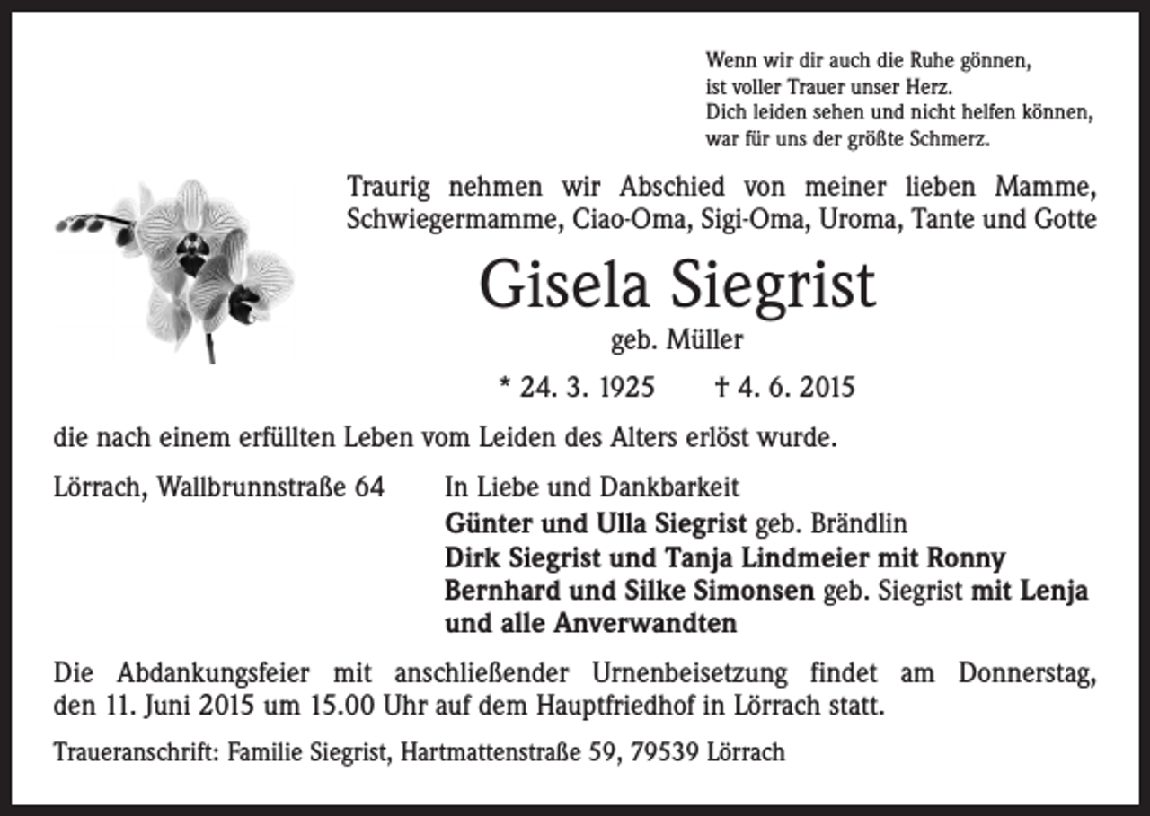 <p>Wenn wir dir auch die Ruhe gönnen,<br />ist voller Trauer unser Herz.<br />Dich leiden sehen und nicht helfen können,<br />war für uns der größte Schmerz.</p><p>Traurig nehmen wir Abschied von meiner lieben Mamme,<br />­Schwiegermamme, Ciao-Oma, Sigi-Oma, Uroma, Tante und Gotte</p><p>Gisela Siegrist<br />geb. Müller</p><p>* 24. 3. 1925 † 4. 6. 2015<br />die nach einem erfüllten Leben vom Leiden des Alters erlöst wurde.<br />Lörrach, Wallbrunnstraße 64</p><p>In Liebe und Dankbarkeit<br />Günter und Ulla Siegrist geb. Brändlin<br />Dirk Siegrist und Tanja Lindmeier mit Ronny<br />Bernhard und Silke Simonsen geb. Siegrist mit Lenja<br />und alle Anverwandten</p><p>Die Abdankungsfeier mit anschließender Urnenbeisetzung findet am Donnerstag,<br />den 11. Juni 2015 um 15.00 Uhr auf dem Hauptfriedhof in Lörrach statt.<br />Traueranschrift: Familie Siegrist, Hartmattenstraße 59, 79539 Lörrach</p>