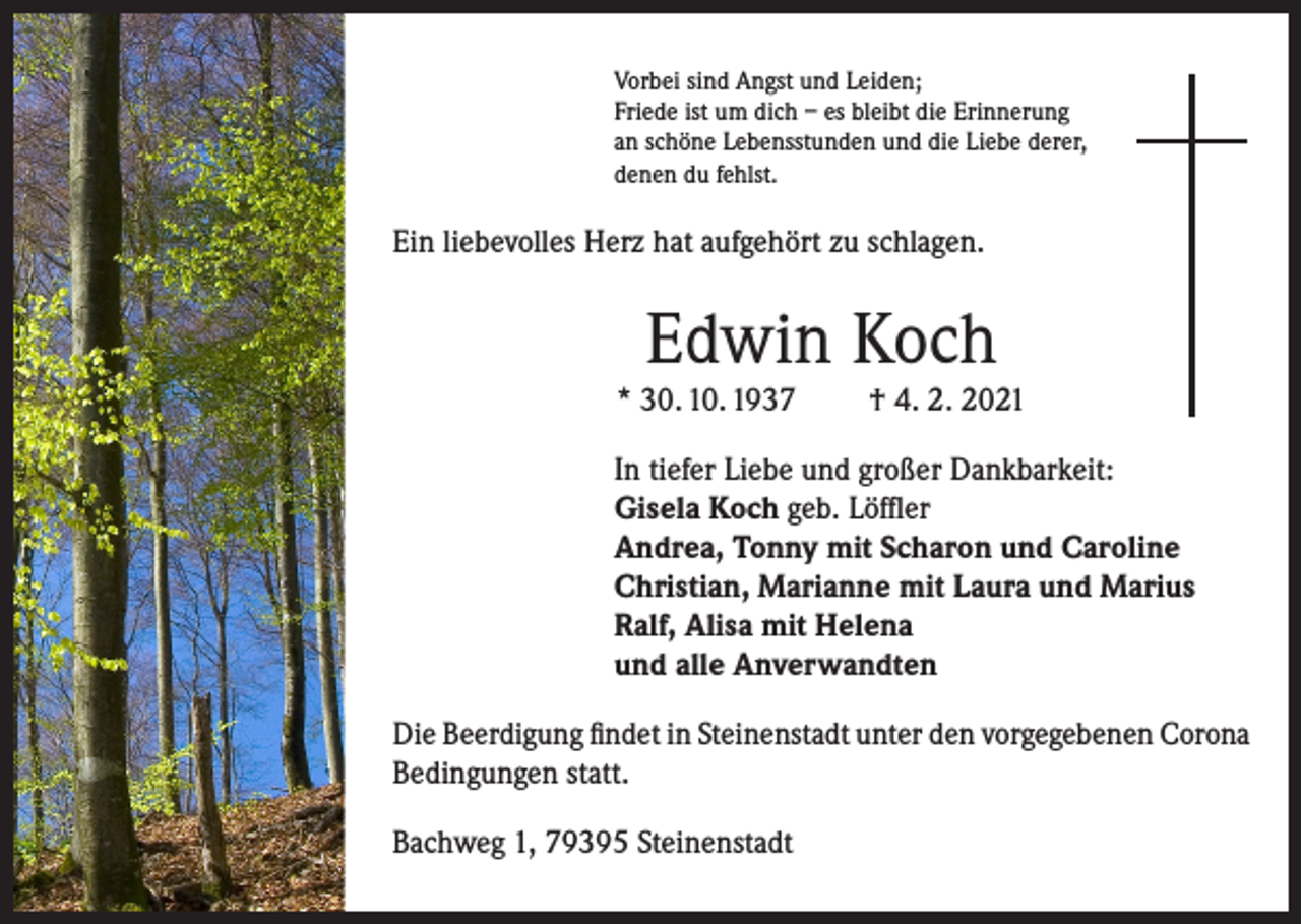 <p>Vorbei sind Angst und Leiden;<br />Friede ist um dich – es bleibt die Erinnerung<br />an schöne Lebensstunden und die Liebe derer,<br />denen du fehlst.</p><p>Ein liebevolles Herz hat aufgehört zu schlagen.</p><p>Edwin Koch<br />* 30. 10. 1937</p><p>† 4. 2. 2021</p><p>In tiefer Liebe und großer Dankbarkeit:<br />Gisela Koch geb. Löffler<br />Andrea, Tonny mit Scharon und Caroline<br />Christian, Marianne mit Laura und Marius<br />Ralf, Alisa mit Helena<br />und alle Anverwandten<br />Die Beerdigung findet in Steinenstadt unter den vorgegebenen Corona<br />Bedingungen statt.<br />Bachweg 1, 79395 Steinenstadt</p>