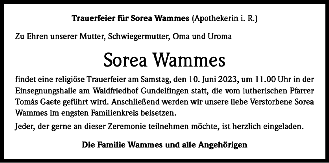 <p>Trauerfeier für Sorea Wammes (Apothekerin i. R.)<br />Zu Ehren unserer Mutter, Schwiegermutter, Oma und Uroma</p><p>Sorea Wammes<br />findet eine religiöse Trauerfeier am Samstag, den 10. Juni 2023, um 11.00 Uhr in der<br />Einsegnungshalle am Waldfriedhof Gundelfingen statt, die vom lutherischen Pfarrer<br />Tomás Gaete geführt wird. Anschließend werden wir unsere liebe Verstorbene Sorea<br />Wammes im engsten Familienkreis beisetzen.<br />Jeder, der gerne an dieser Zeremonie teilnehmen möchte, ist herzlich eingeladen.<br />Die Familie Wammes und alle Angehörigen</p>