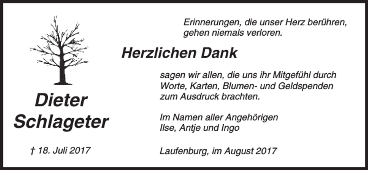 <p>Erinnerungen, die unser Herz berühren,<br />gehen niemals verloren.</p><p>Herzlichen Dank<br />sagen wir allen, die uns ihr Mitgefühl durch<br />Worte, Karten, Blumen- und Geldspenden<br />zum Ausdruck brachten.</p><p>Dieter<br />Schlageter</p><p>Im Namen aller Angehörigen<br />Ilse, Antje und Ingo</p><p>† 18. Juli 2017</p><p>Laufenburg, im August 2017</p>