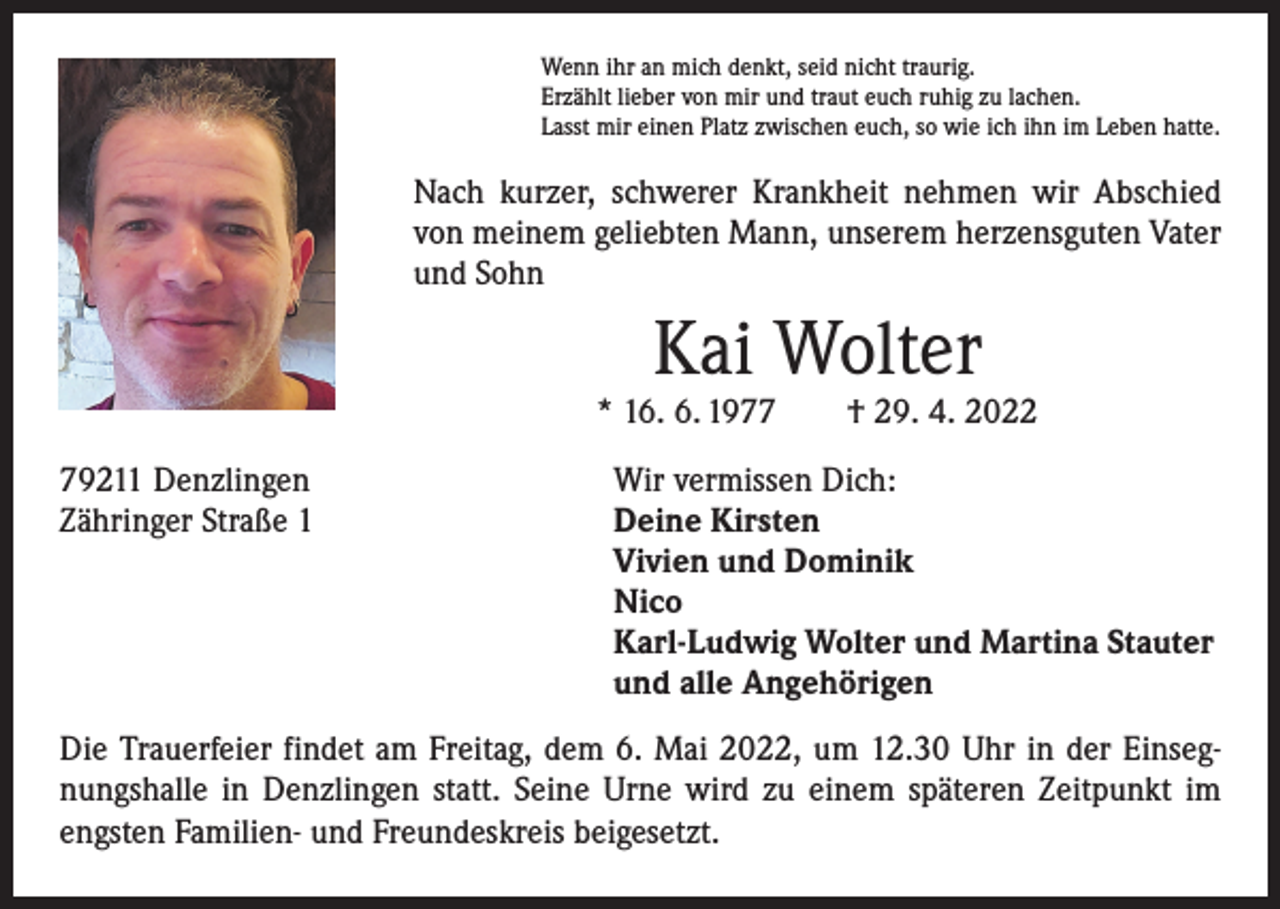 <p>Wenn ihr an mich denkt, seid nicht traurig.<br />Erzählt lieber von mir und traut euch ruhig zu lachen.<br />Lasst mir einen Platz zwischen euch, so wie ich ihn im Leben hatte.</p><p>Nach kurzer, schwerer Krankheit nehmen wir Abschied<br />von meinem geliebten Mann, unserem herzensguten Vater<br />und Sohn</p><p>Kai Wolter</p><p>* 16. 6. 1977 † 29. 4. 2022<br />79211 Denzlingen<br />Zähringer Straße 1</p><p>Wir vermissen Dich:<br />Deine Kirsten<br />Vivien und Dominik<br />Nico<br />Karl-Ludwig Wolter und Martina Stauter<br />und alle Angehörigen</p><p>Die Trauerfeier findet am Freitag, dem 6. Mai 2022, um 12.30 Uhr in der Einsegnungshalle in Denzlingen statt. Seine Urne wird zu einem späteren Zeitpunkt im<br />engsten Familien- und Freundeskreis beigesetzt.</p>