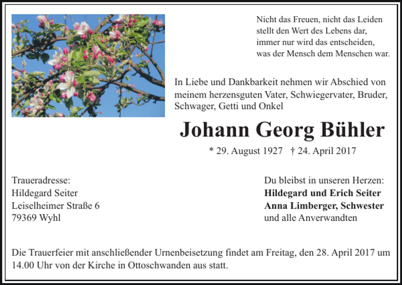 <p>Nicht das Freuen, nicht das Leiden<br />stellt den Wert des Lebens dar,<br />immer nur wird das entscheiden,<br />was der Mensch dem Menschen war.</p><p>In Liebe und Dankbarkeit nehmen wir Abschied von<br />meinem herzensguten Vater, Schwiegervater, Bruder,<br />Schwager, Getti und Onkel</p><p>Johann Georg Bühler<br />* 29. August 1927 † 24. April 2017</p><p>Traueradresse:<br />Hildegard Seiter<br />Leiselheimer Straße 6<br />79369 Wyhl</p><p>Du bleibst in unseren Herzen:<br />Hildegard und Erich Seiter<br />Anna Limberger, Schwester<br />und alle Anverwandten</p><p>Die Trauerfeier mit anschließender Urnenbeisetzung findet am Freitag, den 28. April 2017 um<br />14.00 Uhr von der Kirche in Ottoschwanden aus statt.</p>