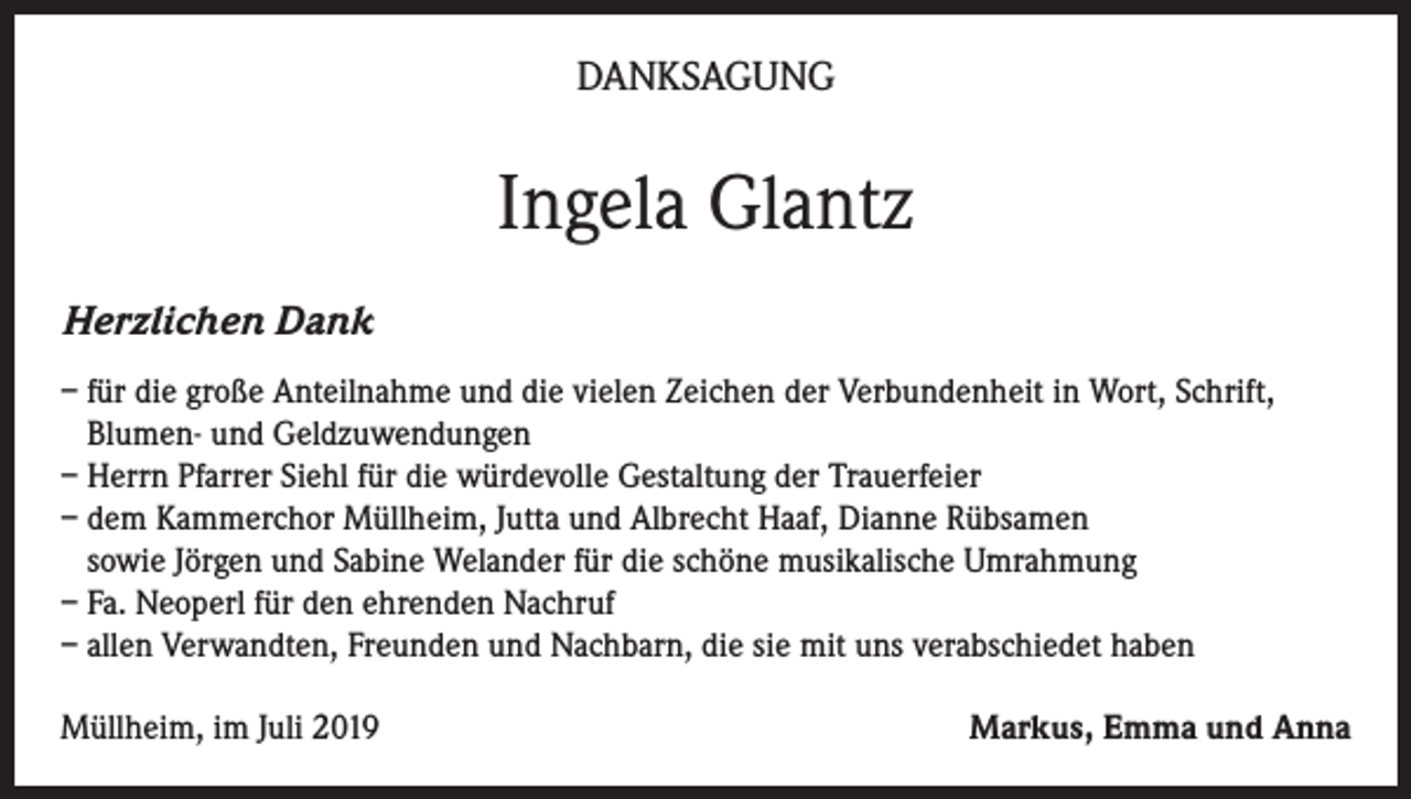 <p>DANKSAGUNG</p><p>Ingela Glantz<br />Herzlichen Dank<br />– für die große Anteilnahme und die vielen Zeichen der Verbundenheit in Wort, Schrift,<br />Blumen- und Geldzuwendungen<br />– Herrn Pfarrer Siehl für die würdevolle Gestaltung der Trauerfeier<br />– dem Kammerchor Müllheim, Jutta und Albrecht Haaf, Dianne Rübsamen<br />sowie Jörgen und Sabine Welander für die schöne musikalische Umrahmung<br />– Fa. Neoperl für den ehrenden Nachruf<br />– allen Verwandten, Freunden und Nachbarn, die sie mit uns verabschiedet haben<br />Müllheim, im Juli 2019</p><p>Markus, Emma und Anna</p>