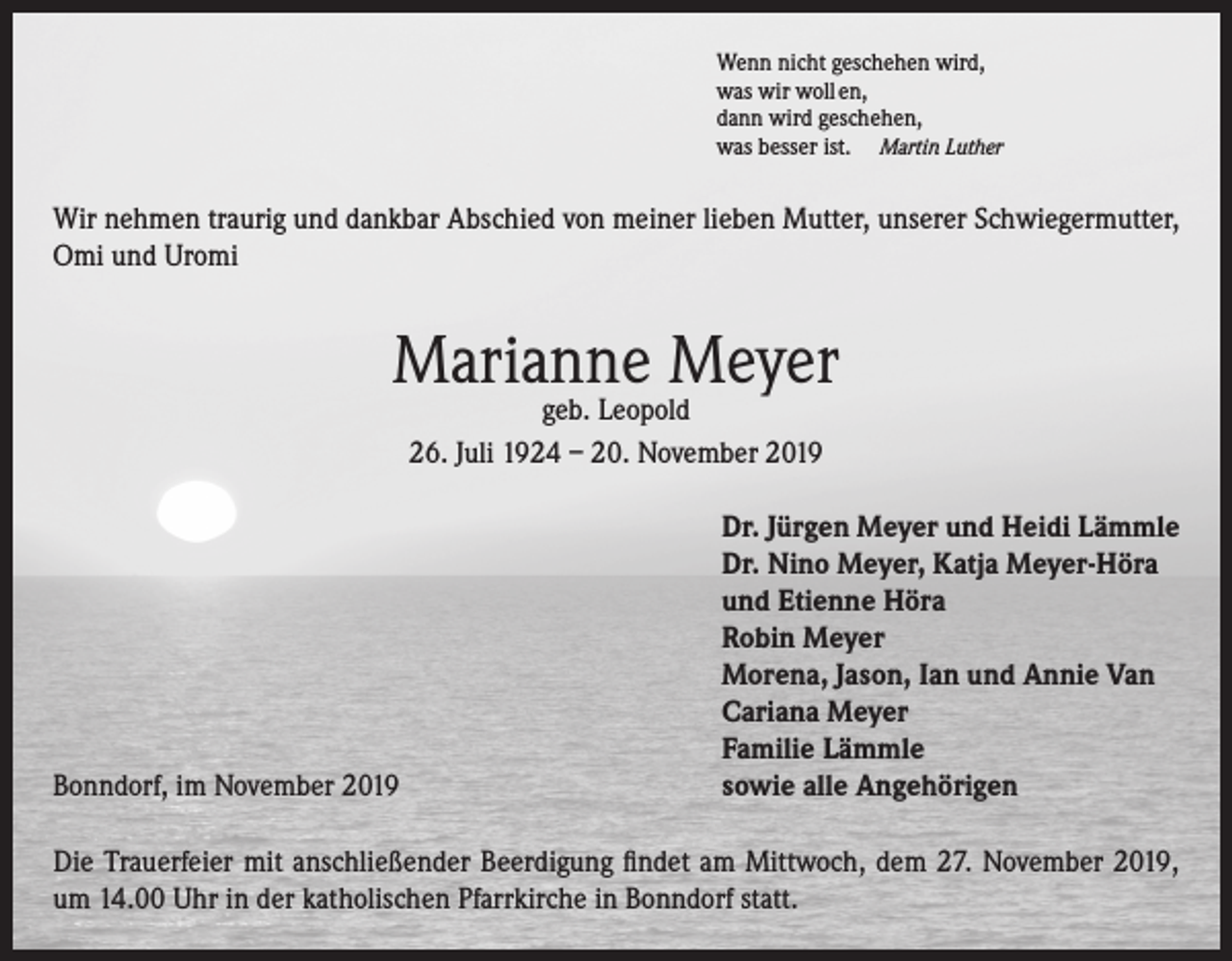 <p>Wenn nicht geschehen wird,<br />was wir woll en,<br />dann wird geschehen,<br />was besser ist. Martin Luther</p><p>Wir nehmen traurig und dankbar Abschied von meiner lieben Mutter, unserer Schwiegermutter,<br />Omi und Uromi</p><p>Marianne Meyer<br />geb. Leopold<br />26. Juli 1924 – 20. November 2019</p><p>Bonndorf, im November 2019</p><p>Dr. Jürgen Meyer und Heidi Lämmle<br />Dr. Nino Meyer, Katja Meyer-Höra<br />und Etienne Höra<br />Robin Meyer<br />Morena, Jason, Ian und Annie Van<br />Cariana Meyer<br />Familie Lämmle<br />sowie alle Angehörigen</p><p>Die Trauerfeier mit anschließender Beerdigung findet am Mittwoch, dem 27. November 2019,<br />um 14.00 Uhr in der katholischen Pfarrkirche in Bonndorf statt.</p>