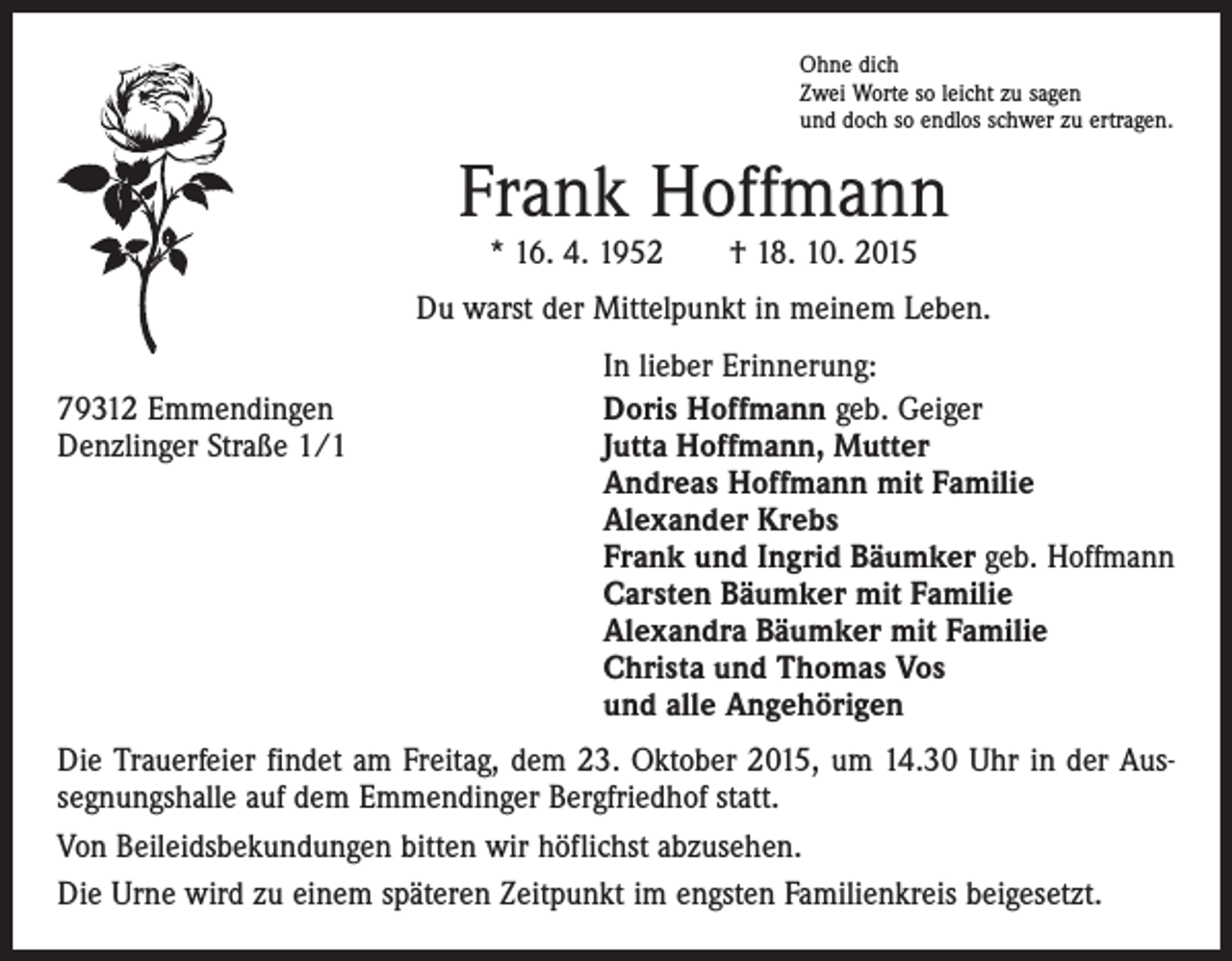 <p>Ohne dich<br />Zwei Worte so leicht zu sagen<br />und doch so endlos schwer zu ertragen.</p><p>Frank Hoffmann<br />* 16. 4. 1952 † 18. 10. 2015</p><p>Du warst der Mittelpunkt in meinem Leben.</p><p>In lieber Erinnerung:<br />79312 Emmendingen<br />Doris Hoffmann geb. Geiger<br />Denzlinger Straße 1/1 Jutta Hoffmann, Mutter<br />Andreas Hoffmann mit Familie<br />Alexander Krebs<br />Frank und Ingrid Bäumker geb. Hoffmann<br />Carsten Bäumker mit Familie<br />Alexandra Bäumker mit Familie<br />Christa und Thomas Vos<br />und alle Angehörigen<br />Die Trauerfeier findet am Freitag, dem 23. Oktober 2015, um 14.30 Uhr in der Aus­<br />segnungshalle auf dem Emmendinger Bergfriedhof statt.<br />Von Beileidsbekundungen bitten wir höflichst abzusehen.<br />Die Urne wird zu einem späteren Zeitpunkt im engsten Familienkreis beigesetzt.</p>