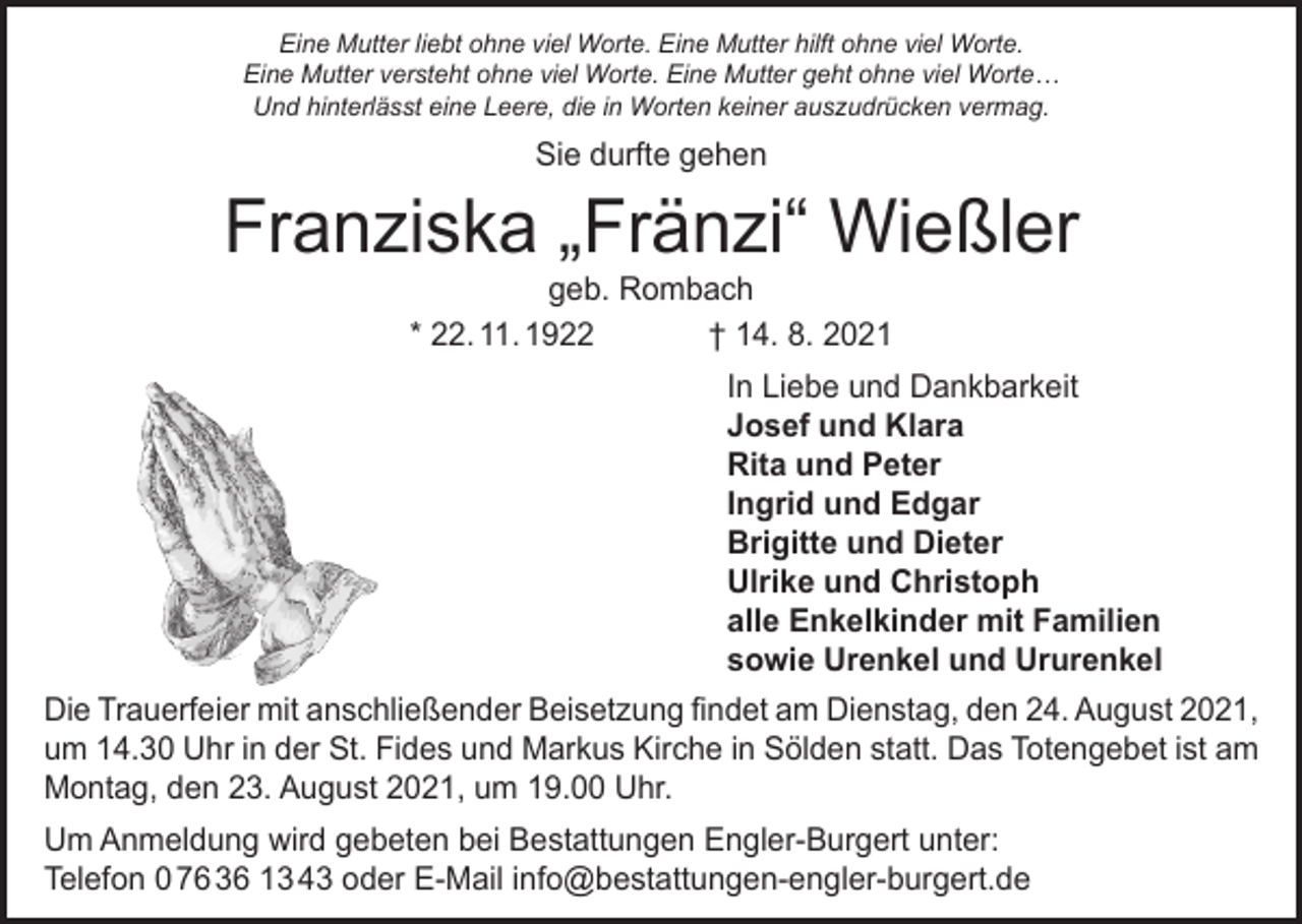 <p>Eine Mutter liebt ohne viel Worte. Eine Mutter hilft ohne viel Worte.<br />Eine Mutter versteht ohne viel Worte. Eine Mutter geht ohne viel Worte…<br />Und hinterlässt eine Leere, die in Worten keiner auszudrücken vermag.</p><p>Sie durfte gehen</p><p>Franziska „Fränzi“ Wießler<br />geb. Rombach<br />* 22. 11. 1922<br />† 14. 8. 2021</p><p>In Liebe und Dankbarkeit<br />Josef und Klara<br />Rita und Peter<br />Ingrid und Edgar<br />Brigitte und Dieter<br />Ulrike und Christoph<br />alle Enkelkinder mit Familien<br />sowie Urenkel und Ururenkel<br />Die Trauerfeier mit anschließender Beisetzung findet am Dienstag, den 24. August 2021,<br />um 14.30 Uhr in der St. Fides und Markus Kirche in Sölden statt. Das Totengebet ist am<br />Montag, den 23. August 2021, um 19.00 Uhr.<br />Um Anmeldung wird gebeten bei Bestattungen Engler-Burgert unter:<br />Telefon 0 76 36 13 43 oder E-Mail info@bestattungen-engler-burgert.de</p>