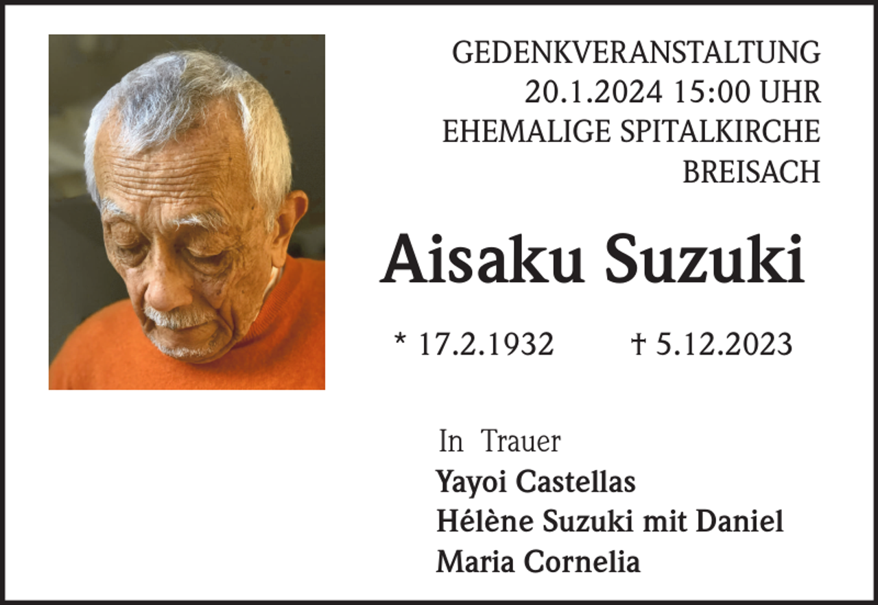 <p>GEDENKVERANSTALTUNG<br />20.1.2024 15:00 UHR<br />EHEMALIGE SPITALKIRCHE<br />BREISACH</p><p>Aisaku Suzuki<br />* 17.2.1932</p><p>† 5.12.2023</p><p>In Trauer<br />Yayoi Castellas<br />Hélène Suzuki mit Daniel<br />Maria Cornelia</p>