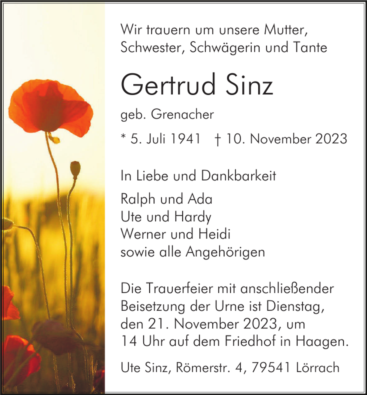 <p>Wir trauern um unsere Mutter,<br />Schwester, Schwägerin und Tante</p><p>Gertrud Sinz<br />geb. Grenacher<br />* 5. Juli 1941 † 10. November 2023</p><p>In Liebe und Dankbarkeit<br />Ralph und Ada<br />Ute und Hardy<br />Werner und Heidi<br />sowie alle Angehörigen<br />Die Trauerfeier mit anschließender<br />Beisetzung der Urne ist Dienstag,<br />den 21. November 2023, um<br />14 Uhr auf dem Friedhof in Haagen.<br />Ute Sinz, Römerstr. 4, 79541 Lörrach</p>
