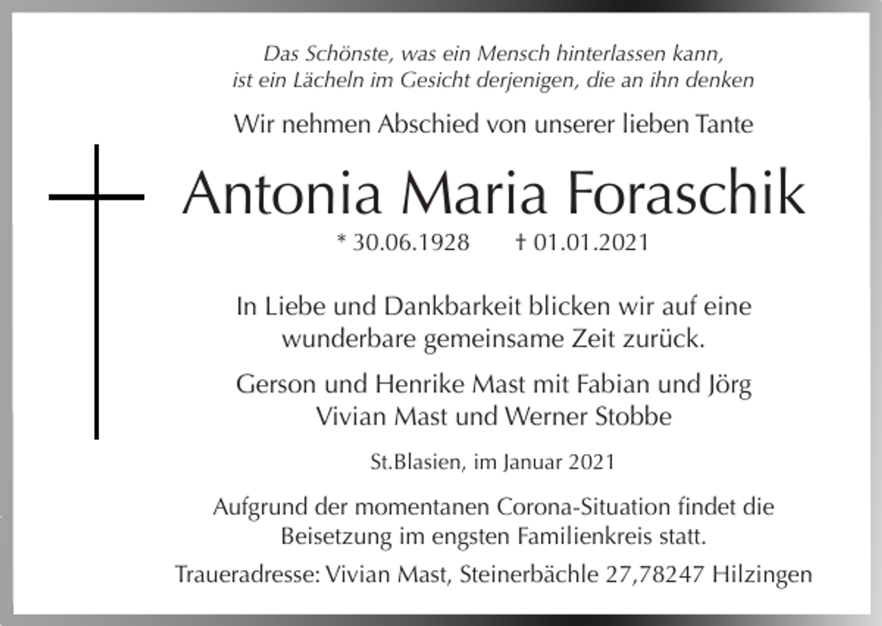 <p>Das Schönste, was ein Mensch hinterlassen kann,<br />ist ein Lächeln im Gesicht derjenigen, die an ihn denken</p><p>Wir nehmen Abschied von unserer lieben Tante</p><p>Antonia Maria Foraschik<br />* 30.06.1928</p><p>† 01.01.2021</p><p>In Liebe und Dankbarkeit blicken wir auf eine<br />wunderbare gemeinsame Zeit zurück.<br />Gerson und Henrike Mast mit Fabian und Jörg<br />Vivian Mast und Werner Stobbe<br />St.Blasien, im Januar 2021</p><p>Aufgrund der momentanen Corona-Situation findet die<br />Beisetzung im engsten Familienkreis statt.<br />Traueradresse: Vivian Mast, Steinerbächle 27,78247 Hilzingen</p>