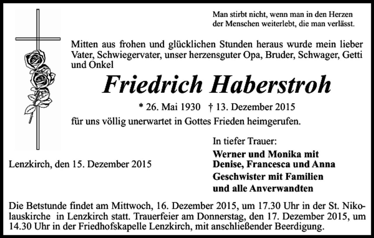 <p>Man stirbt nicht, wenn man in den Herzen<br />der Menschen weiterlebt, die man verlässt.</p><p>Mitten aus frohen und glücklichen Stunden heraus wurde mein lieber<br />Vater, Schwiegervater, unser herzensguter Opa, Bruder, Schwager, Getti<br />und Onkel</p><p>Friedrich Haberstroh</p><p>* 26. Mai 1930 † 13. Dezember 2015<br />für uns völlig unerwartet in Gottes Frieden heimgerufen.</p><p>Lenzkirch, den 15. Dezember 2015</p><p>In tiefer Trauer:<br />Werner und Monika mit<br />Denise, Francesca und Anna<br />Geschwister mit Familien<br />und alle Anverwandten</p><p>Die Betstunde findet am Mittwoch, 16. Dezember 2015, um 17.30 Uhr in der St. Nikolauskirche in Lenzkirch statt. Trauerfeier am Donnerstag, den 17. Dezember 2015, um<br />14.30 Uhr in der Friedhofskapelle Lenzkirch, mit anschließender Beerdigung.</p>