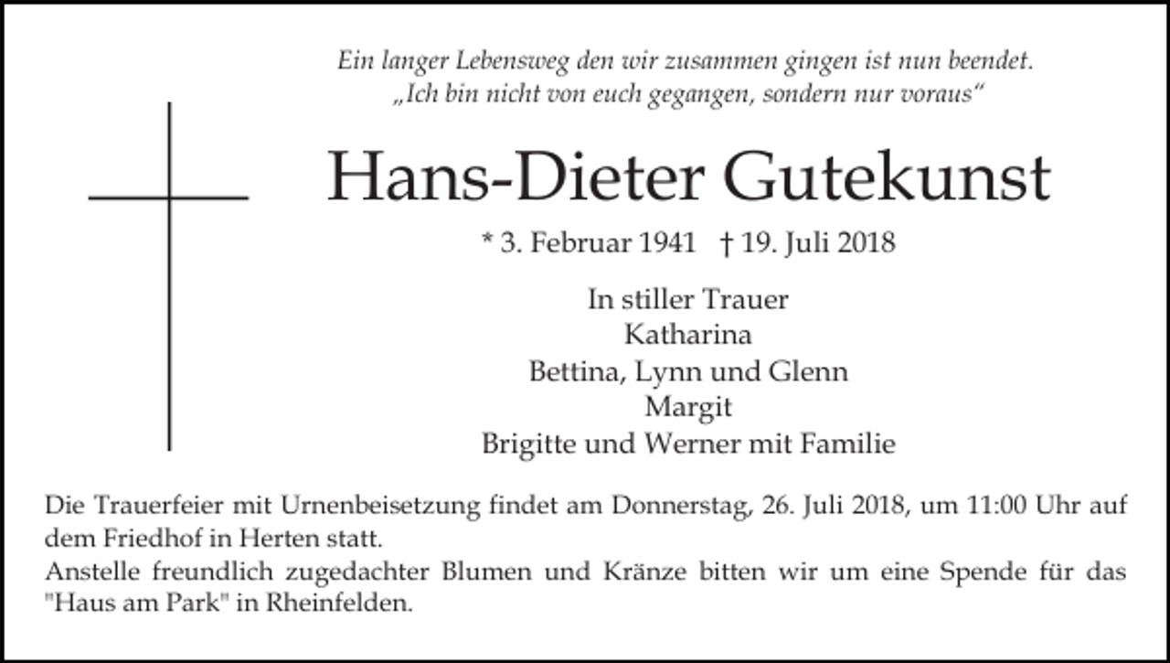 <p>Ein langer Lebensweg den wir zusammen gingen ist nun beendet.<br />„Ich bin nicht von euch gegangen, sondern nur voraus“</p><p>Hans-Dieter Gutekunst<br />* 3. Februar 1941 † 19. Juli 2018<br />In stiller Trauer<br />Katharina<br />Bettina, Lynn und Glenn<br />Margit<br />Brigitte und Werner mit Familie<br />Die Trauerfeier mit Urnenbeisetzung findet am Donnerstag, 26. Juli 2018, um 11:00 Uhr auf<br />dem Friedhof in Herten statt.<br />Anstelle freundlich zugedachter Blumen und Kränze bitten wir um eine Spende für das<br />"Haus am Park" in Rheinfelden.</p>