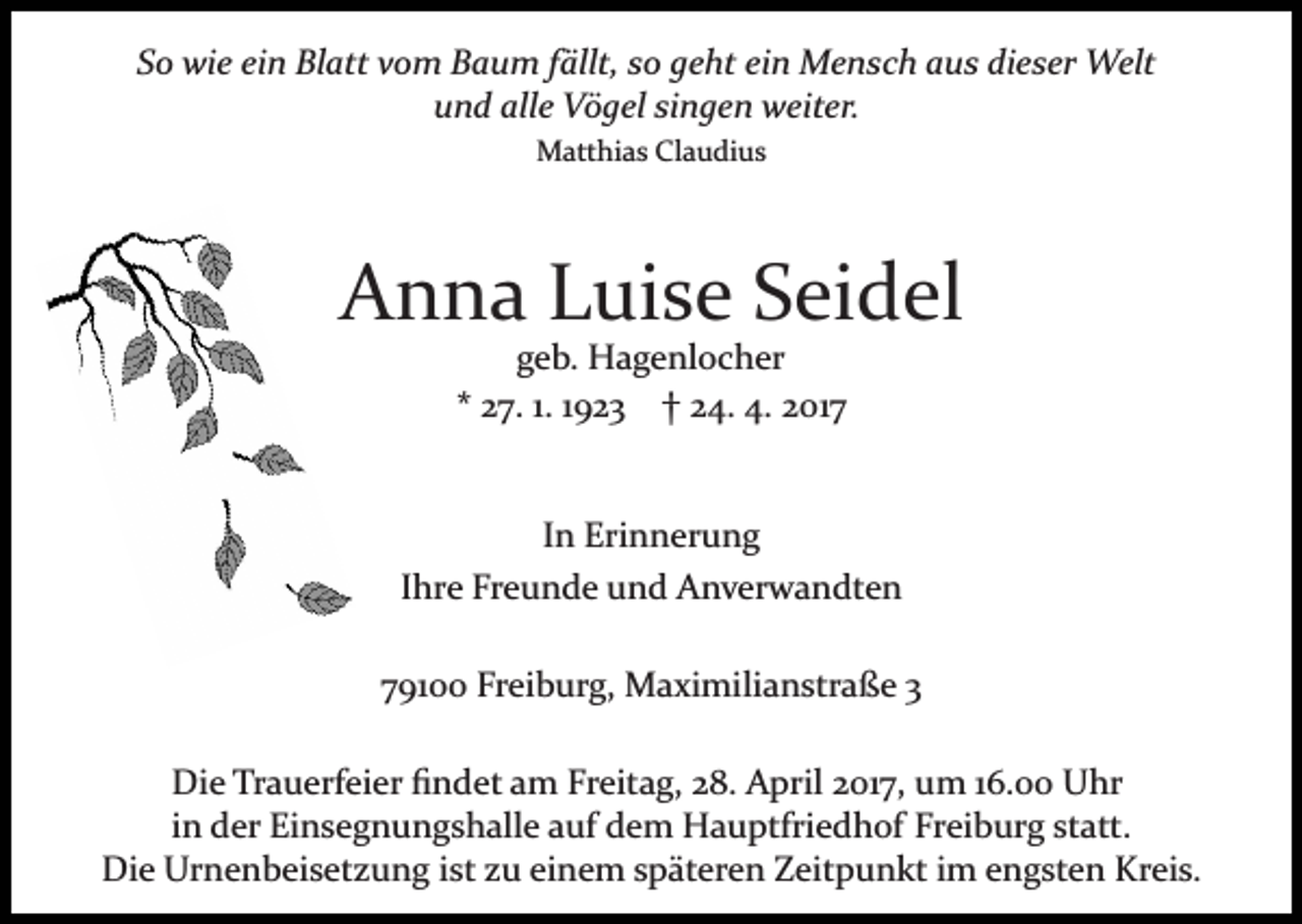 <p>So wie ein Blatt vom Baum fällt, so geht ein Mensch aus dieser Welt<br />und alle Vögel singen weiter.<br />Matthias Claudius</p><p>Anna Luise Seidel<br />geb. Hagenlocher<br />* 27. 1. 1923 † 24. 4. 2017</p><p>In Erinnerung<br />Ihre Freunde und Anverwandten<br />79100 Freiburg, Maximilianstraße 3<br />Die Trauerfeier ﬁndet am Freitag, 28. April 2017, um 16.00 Uhr<br />in der Einsegnungshalle auf dem Hauptfriedhof Freiburg statt.<br />Die Urnenbeisetzung ist zu einem späteren Zeitpunkt im engsten Kreis.</p>