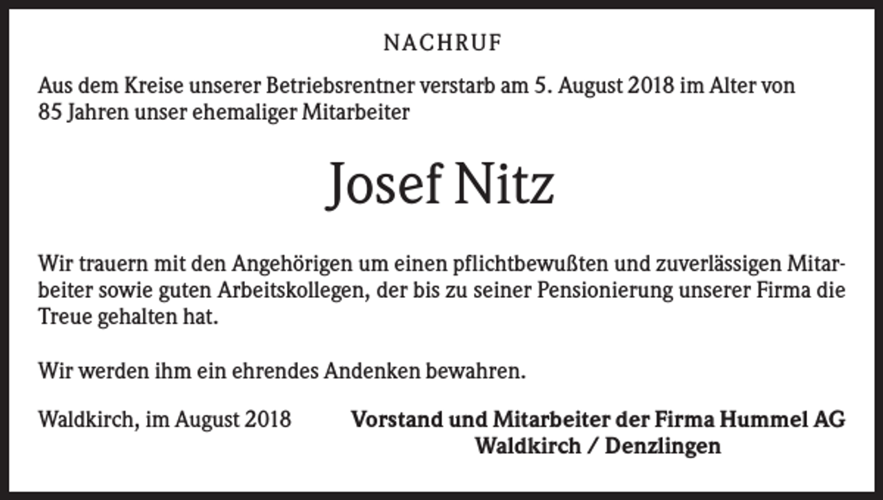 <p>N ACHRUF<br />Aus dem Kreise unserer Betriebsrentner verstarb am 5. August 2018 im Alter von<br />85 Jahren unser ehemaliger Mitarbeiter</p><p>Josef Nitz<br />Wir trauern mit den Angehörigen um einen pflichtbewußten und zuverlässigen Mitarbeiter sowie guten Arbeitskollegen, der bis zu seiner Pensionierung unserer Firma die<br />Treue gehalten hat.<br />Wir werden ihm ein ehrendes Andenken bewahren.<br />Waldkirch, im August 2018</p><p>Vorstand und Mitarbeiter der Firma Hummel AG<br />Waldkirch / Denzlingen</p>