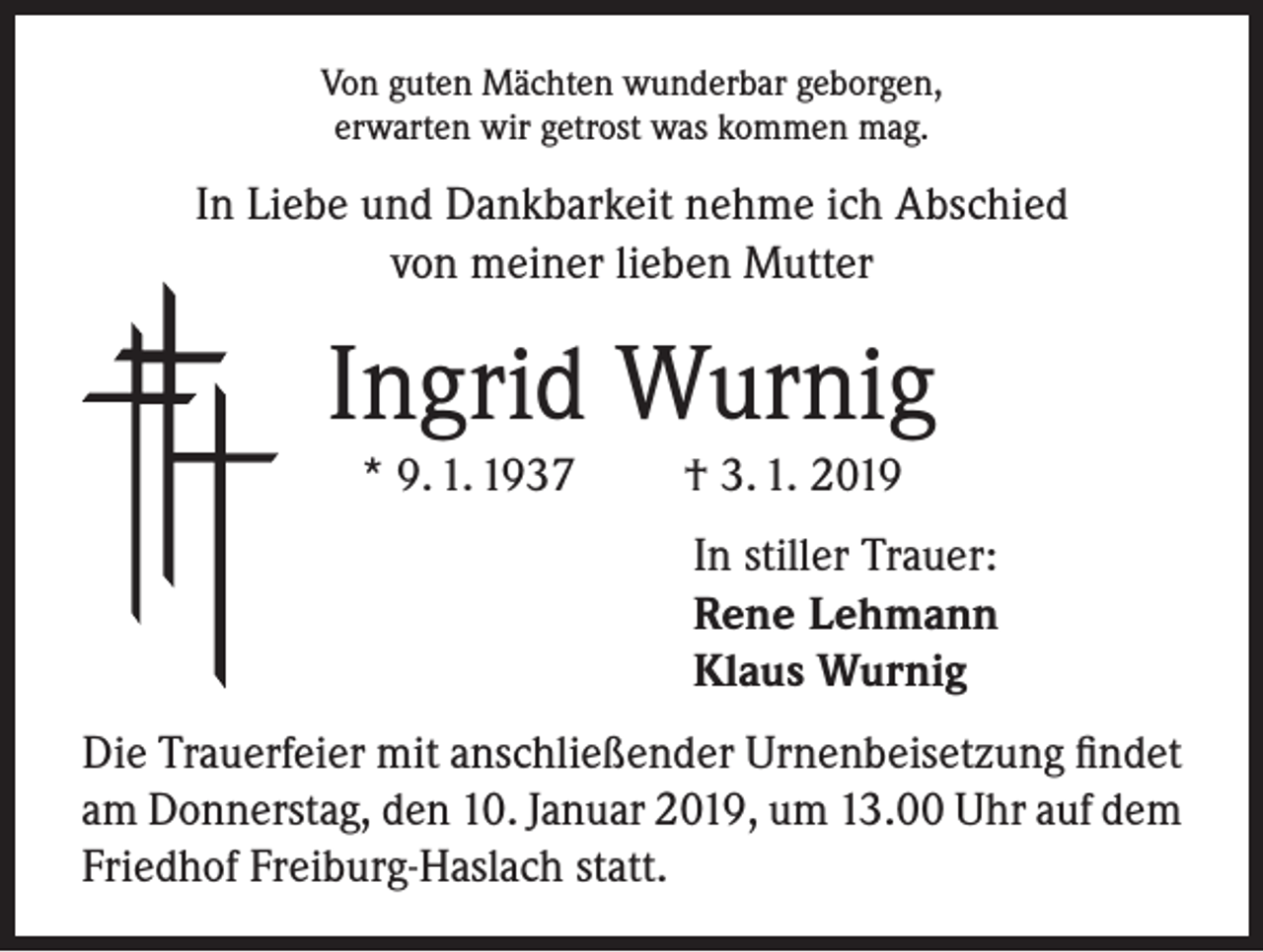 <p>Von guten Mächten wunderbar geborgen,<br />erwarten wir getrost was kommen mag.</p><p>In Liebe und Dankbarkeit nehme ich Abschied<br />von meiner lieben Mutter</p><p>Ingrid Wurnig<br />* 9. 1. 1937</p><p>† 3. 1. 2019<br />In stiller Trauer:<br />Rene Lehmann<br />Klaus Wurnig</p><p>Die Trauerfeier mit anschließender Urnenbeisetzung findet<br />am Donnerstag, den 10. Januar 2019, um 13.00 Uhr auf dem<br />Friedhof Freiburg-Haslach statt.</p>