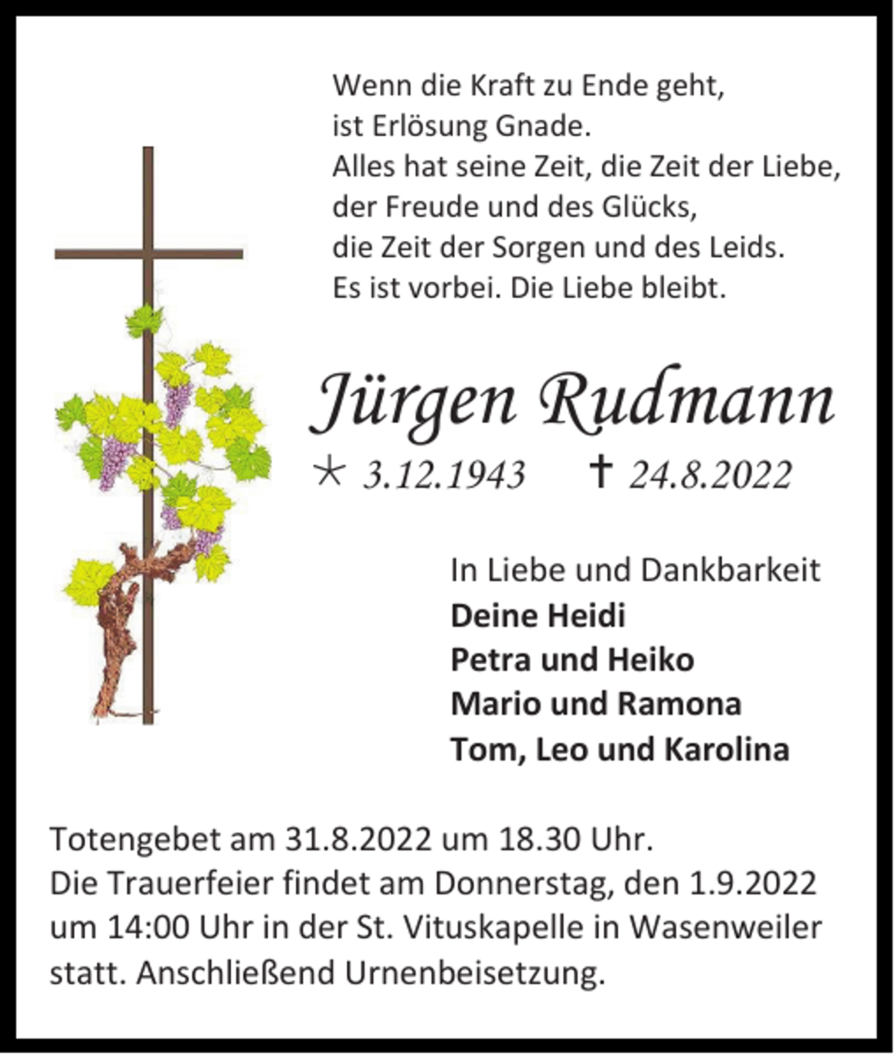 <p>Wenn die Kraft zu Ende geht,<br />ist Erlösung Gnade.<br />Alles hat seine Zeit, die Zeit der Liebe,<br />der Freude und des Glücks,<br />die Zeit der Sorgen und des Leids.<br />Es ist vorbei. Die Liebe bleibt.</p><p>Jürgen Rudmann<br />*3.12.1943</p><p>†24.8.2022</p><p>In Liebe und Dankbarkeit<br />Deine Heidi<br />Petra und Heiko<br />Mario und Ramona<br />Tom, Leo und Karolina<br />Totengebet am 31.8.2022 um 18.30 Uhr.<br />Die Trauerfeier findet am Donnerstag, den 1.9.2022<br />um 14:00 Uhr in der St. Vituskapelle in Wasenweiler<br />statt. Anschließend Urnenbeisetzung.</p>