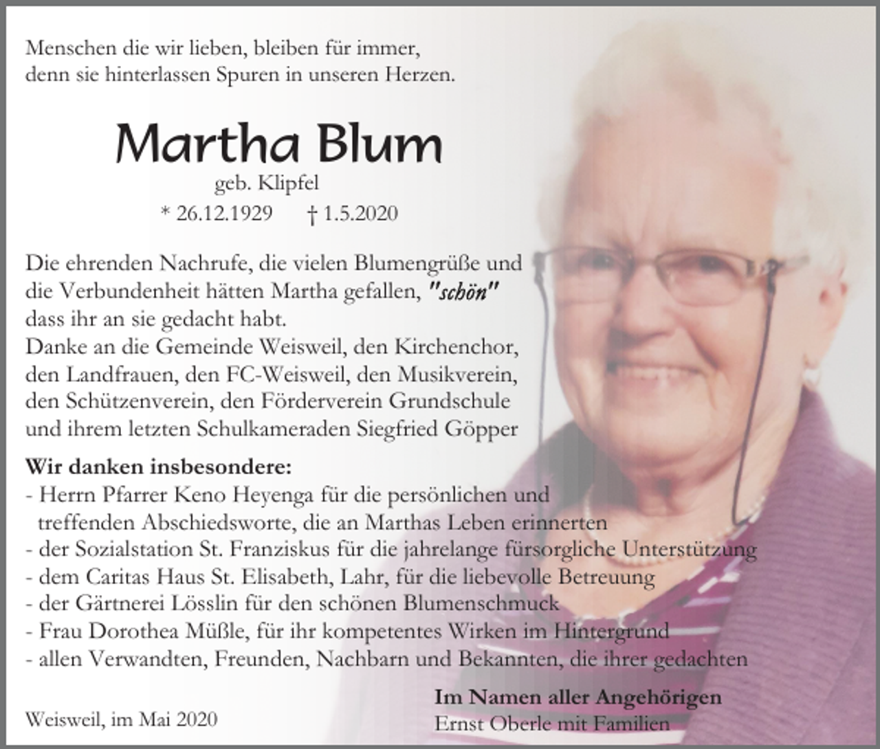 <p>Menschen die wir lieben, bleiben für immer,<br />denn sie hinterlassen Spuren in unseren Herzen.</p><p>Martha Blum<br />geb. Klipfel<br />* 26.12.1929 † 1.5.2020</p><p>Die ehrenden Nachrufe, die vielen Blumengrüße und<br />die Verbundenheit hätten Martha gefallen,<br />dass ihr an sie gedacht habt.<br />Danke an die Gemeinde Weisweil, den Kirchenchor,<br />den Landfrauen, den FC-Weisweil, den Musikverein,<br />den Schützenverein, den Förderverein Grundschule<br />und ihrem letzten Schulkameraden Siegfried Göpper<br />Wir danken insbesondere:<br />- Herrn Pfarrer Keno Heyenga für die persönlichen und<br />treffenden Abschiedsworte, die an Marthas Leben erinnerten<br />- der Sozialstation St. Franziskus für die jahrelange fürsorgliche Unterstützung<br />- dem Caritas Haus St. Elisabeth, Lahr, für die liebevolle Betreuung<br />- der Gärtnerei Lösslin für den schönen Blumenschmuck<br />- Frau Dorothea Müßle, für ihr kompetentes Wirken im Hintergrund<br />- allen Verwandten, Freunden, Nachbarn und Bekannten, die ihrer gedachten<br />Weisweil, im Mai 2020</p><p>Im Namen aller Angehörigen<br />Ernst Oberle mit Familien</p>