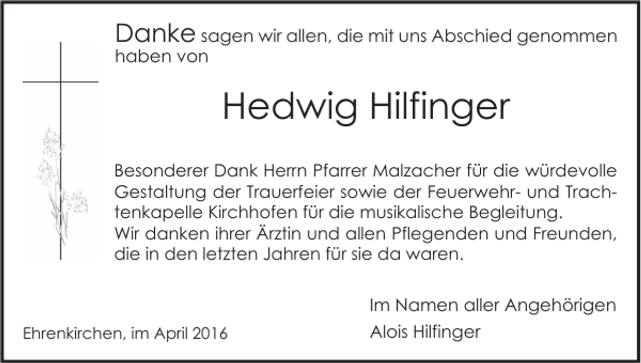 <p>Danke sagen wir allen, die mit uns Abschied genommen<br />haben von</p><p>Hedwig Hilfinger<br />Besonderer Dank Herrn Pfarrer Malzacher für die würdevolle<br />Gestaltung der Trauerfeier sowie der Feuerwehr- und Trachtenkapelle Kirchhofen für die musikalische Begleitung.<br />Wir danken ihrer Ärztin und allen Pflegenden und Freunden,<br />die in den letzten Jahren für sie da waren.</p><p>Im Namen aller Angehörigen<br />Ehrenkirchen, im April 2016</p><p>Alois Hilfinger</p>