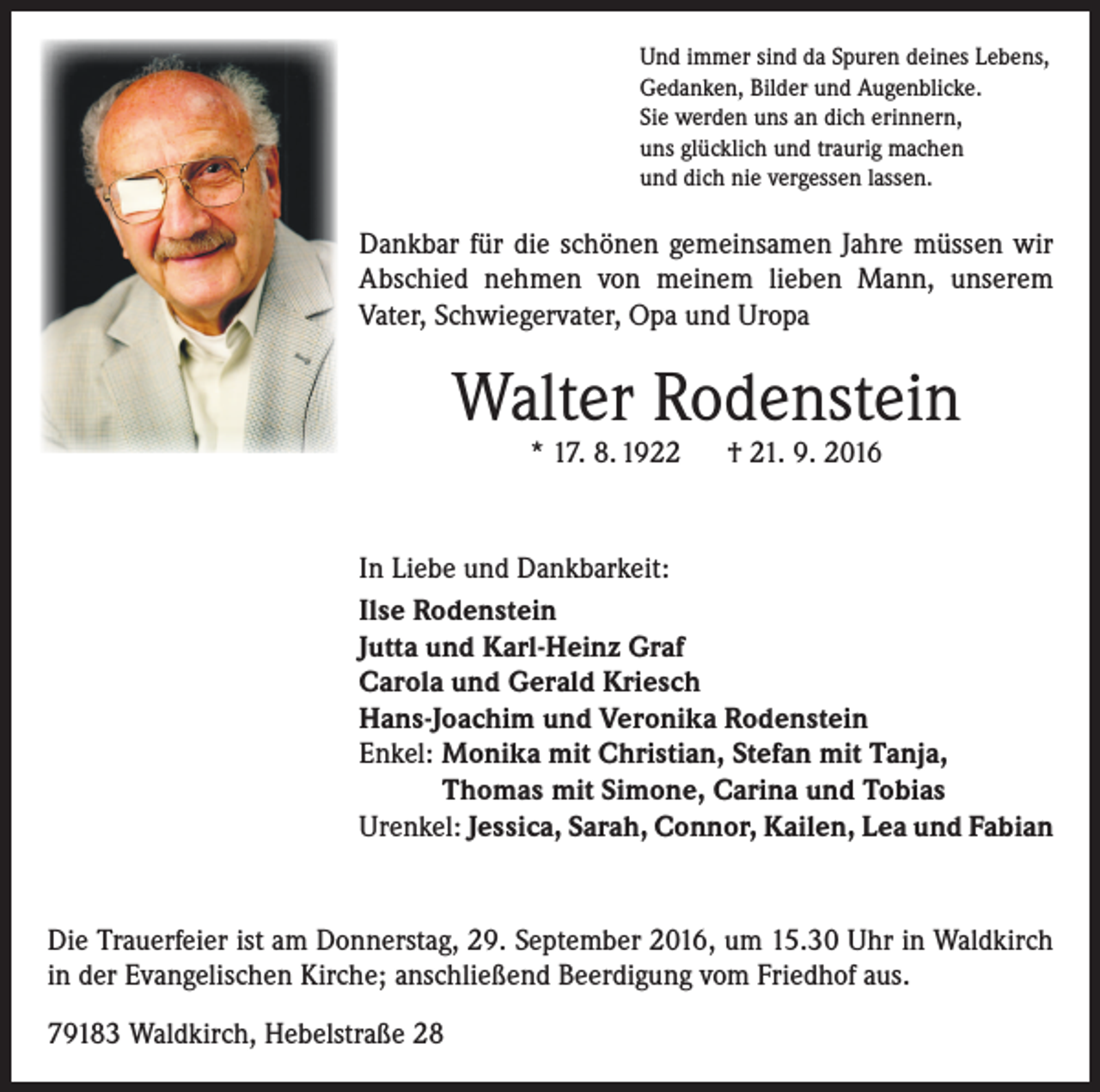 <p>Und immer sind da Spuren deines Lebens,<br />Gedanken, Bilder und Augenblicke.<br />Sie werden uns an dich erinnern,<br />uns glücklich und traurig machen<br />und dich nie vergessen lassen.</p><p>Dankbar für die schönen gemeinsamen Jahre müssen wir<br />Abschied nehmen von meinem lieben Mann, unserem<br />­Vater, Schwiegervater, Opa und Uropa</p><p>Walter Rodenstein<br />* 17. 8. 1922 † 21. 9. 2016</p><p>In Liebe und Dankbarkeit:<br />Ilse Rodenstein<br />Jutta und Karl-Heinz Graf<br />Carola und Gerald Kriesch<br />Hans-Joachim und Veronika Rodenstein<br />Enkel: Monika mit Christian, Stefan mit Tanja,<br />Thomas mit Simone, Carina und Tobias<br />Urenkel: Jessica, Sarah, Connor, Kailen, Lea und Fabian</p><p>Die Trauerfeier ist am Donnerstag, 29. September 2016, um 15.30 Uhr in Waldkirch<br />in der Evangelischen Kirche; anschließend Beerdigung vom Friedhof aus.<br />79183 Waldkirch, Hebelstraße 28</p>
