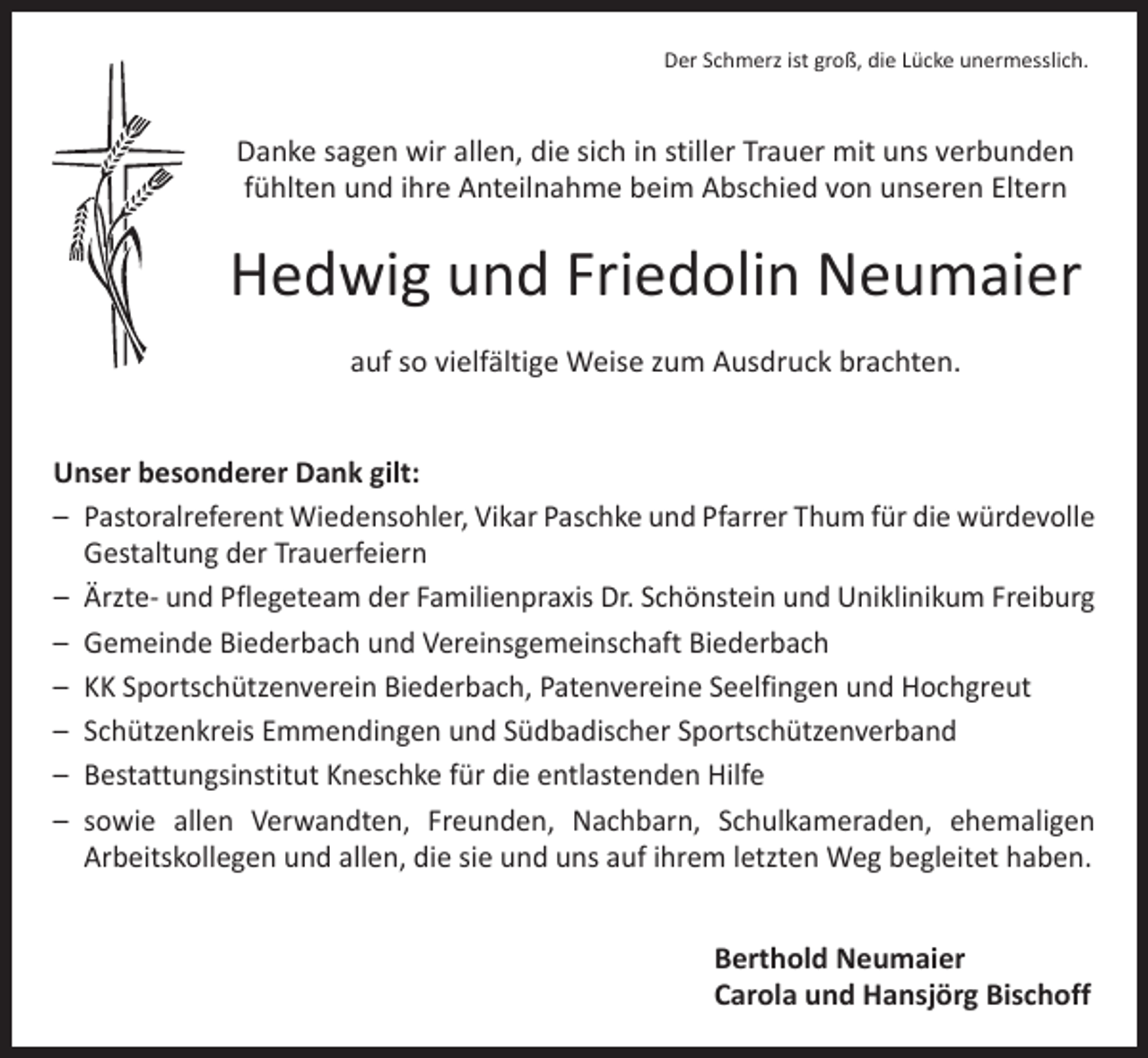 <p>Der Schmerz ist groß, die Lücke unermesslich.</p><p>Danke sagen wir allen, die sich in stiller Trauer mit uns verbunden<br />fühlten und ihre Anteilnahme beim Abschied von unseren Eltern</p><p>Hedwig und Friedolin Neumaier<br />auf so vielfältige Weise zum Ausdruck brachten.<br />Unser besonderer Dank gilt:<br />– Pastoralreferent Wiedensohler, Vikar Paschke und Pfarrer Thum für die würdevolle<br />Gestaltung der Trauerfeiern<br />– Ärzte- und Pflegeteam der Familienpraxis Dr. Schönstein und Uniklinikum Freiburg<br />– Gemeinde Biederbach und Vereinsgemeinschaft Biederbach<br />– KK Sportschützenverein Biederbach, Patenvereine Seelfingen und Hochgreut<br />– Schützenkreis Emmendingen und Südbadischer Sportschützenverband<br />– Bestattungsinstitut Kneschke für die entlastenden Hilfe<br />– sowie allen Verwandten, Freunden, Nachbarn, Schulkameraden, ehemaligen<br />­Arbeitskollegen und allen, die sie und uns auf ihrem letzten Weg begleitet haben.</p><p>Berthold Neumaier<br />Carola und Hansjörg Bischoff</p>