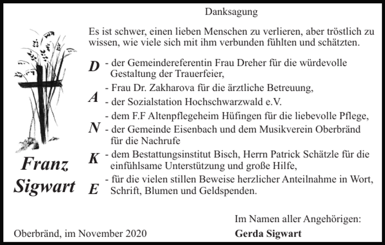 <p>Danksagung<br />Es ist schwer, einen lieben Menschen zu verlieren, aber tröstlich zu<br />wissen, wie viele sich mit ihm verbunden fühlten und schätzten.</p><p>D<br />A<br />N</p><p>Franz<br />Sigwart</p><p>K<br />E</p><p>- der Gemeindereferentin Frau Dreher für die würdevolle<br />Gestaltung der Trauerfeier,<br />- Frau Dr. Zakharova für die ärztliche Betreuung,<br />- der Sozialstation Hochschwarzwald e.V.<br />- dem F.F Altenpflegeheim Hüfingen für die liebevolle Pflege,<br />- der Gemeinde Eisenbach und dem Musikverein Oberbränd<br />für die Nachrufe<br />- dem Bestattungsinstitut Bisch, Herrn Patrick Schätzle für die<br />einfühlsame Unterstützung und große Hilfe,<br />- für die vielen stillen Beweise herzlicher Anteilnahme in Wort,<br />Schrift, Blumen und Geldspenden.</p><p>Oberbränd, im November 2020</p><p>Im Namen aller Angehörigen:<br />Gerda Sigwart</p>