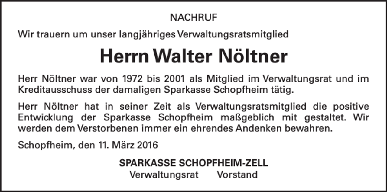 <p>NACHRUF<br />Wir trauern um unser langjähriges Verwaltungsratsmitglied</p><p>Herrn Walter Nöltner<br />Herr Nöltner war von 1972 bis 2001 als Mitglied im Verwaltungsrat und im<br />Kreditausschuss der damaligen Sparkasse Schopfheim tätig.<br />Herr Nöltner hat in seiner Zeit als Verwaltungsratsmitglied die positive<br />Entwicklung der Sparkasse Schopfheim maßgeblich mit gestaltet. Wir<br />­<br />werden dem Verstorbenen immer ein ehrendes Andenken bewahren.<br />Schopfheim, den 11. März 2016<br />SPARKASSE SCHOPFHEIM-ZELL<br />Verwaltungsrat Vorstand</p>
