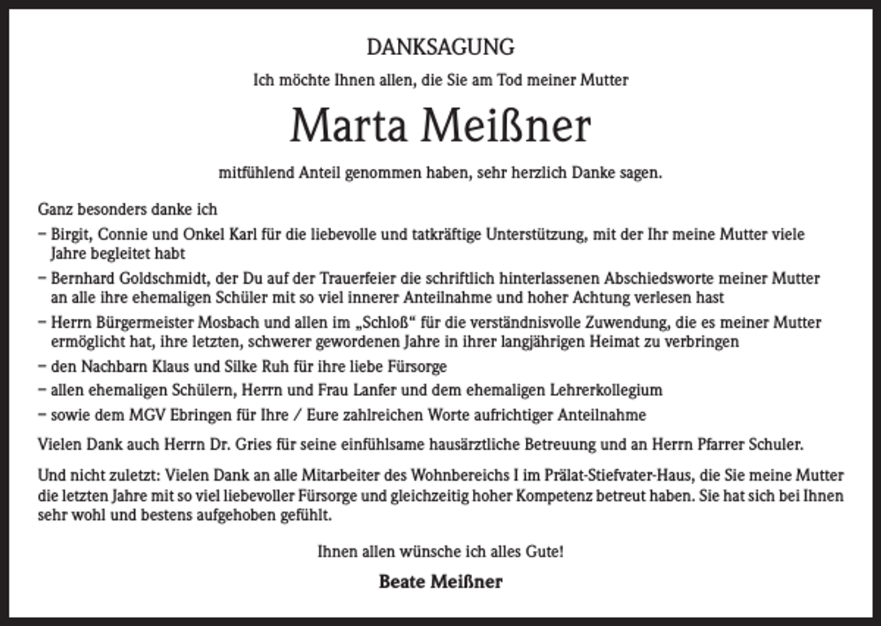 <p>DANKSAGUNG<br />Ich möchte Ihnen allen, die Sie am Tod meiner Mutter</p><p>Marta Meißner<br />mitfühlend Anteil genommen haben, sehr herzlich Danke sagen.<br />Ganz besonders danke ich<br />– Birgit, Connie und Onkel Karl für die liebevolle und tatkräftige Unterstützung, mit der Ihr meine Mutter viele<br />Jahre begleitet habt<br />– Bernhard Goldschmidt, der Du auf der Trauerfeier die schriftlich hinterlassenen Abschiedsworte meiner Mutter<br />an alle ihre ehemaligen Schüler mit so viel innerer Anteilnahme und hoher Achtung verlesen hast<br />– Herrn Bürgermeister Mosbach und allen im „Schloß“ für die verständnisvolle Zuwendung, die es meiner Mutter<br />ermöglicht hat, ihre letzten, schwerer gewordenen Jahre in ihrer langjährigen Heimat zu verbringen<br />– den Nachbarn Klaus und Silke Ruh für ihre liebe Fürsorge<br />– allen ehemaligen Schülern, Herrn und Frau Lanfer und dem ehemaligen Lehrerkollegium<br />– sowie dem MGV Ebringen für Ihre / Eure zahlreichen Worte aufrichtiger Anteilnahme<br />Vielen Dank auch Herrn Dr. Gries für seine einfühlsame hausärztliche Betreuung und an Herrn Pfarrer Schuler.<br />Und nicht zuletzt: Vielen Dank an alle Mitarbeiter des Wohnbereichs I im Prälat-Stiefvater-Haus, die Sie meine Mutter<br />die letzten Jahre mit so viel liebevoller Fürsorge und gleichzeitig hoher Kompetenz betreut haben. Sie hat sich bei Ihnen<br />sehr wohl und bestens aufgehoben gefühlt.<br />Ihnen allen wünsche ich alles Gute!</p><p>Beate Meißner</p>