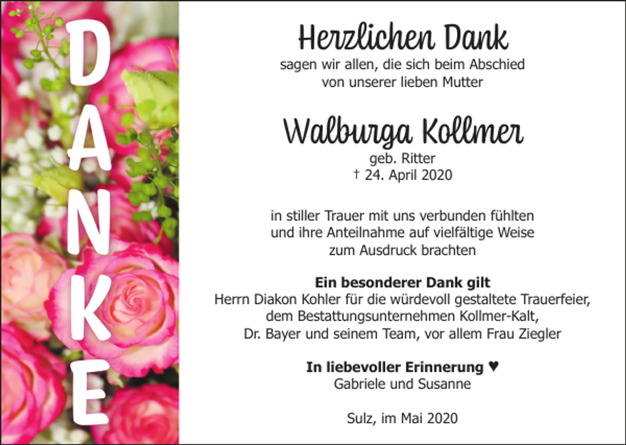 <p>D<br />A<br />N<br />K<br />E</p><p>Herzlichen Dank</p><p>sagen wir allen, die sich beim Abschied<br />von unserer lieben Mutter</p><p>Walburga Kollmer<br />geb. Ritter<br />† 24. April 2020</p><p>in stiller Trauer mit uns verbunden fühlten<br />und ihre Anteilnahme auf vielfältige Weise<br />zum Ausdruck brachten<br />Ein besonderer Dank gilt<br />Herrn Diakon Kohler für die würdevoll gestaltete Trauerfeier,<br />dem Bestattungsunternehmen Kollmer-Kalt,<br />Dr. Bayer und seinem Team, vor allem Frau Ziegler<br />In liebevoller Erinnerung ♥<br />Gabriele und Susanne<br />Sulz, im Mai 2020</p>