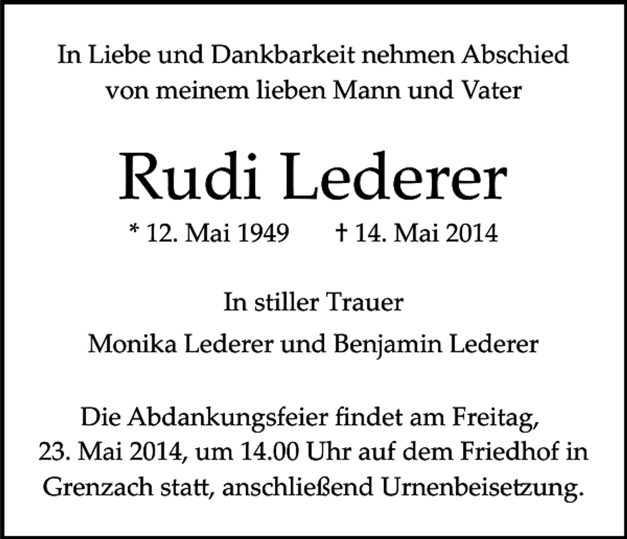 <p>In Liebe und Dankbarkeit nehmen Abschied<br />von meinem lieben Mann und Vater</p><p>Rudi Lederer<br />* 12. Mai 1949</p><p>† 14. Mai 2014</p><p>In stiller Trauer<br />Monika Lederer und Benjamin Lederer<br />Die Abdankungsfeier ﬁndet am Freitag,<br />23. Mai 2014, um 14.00 Uhr auf dem Friedhof in<br />Grenzach sta�, anschließend Urnenbeise�ung.</p>