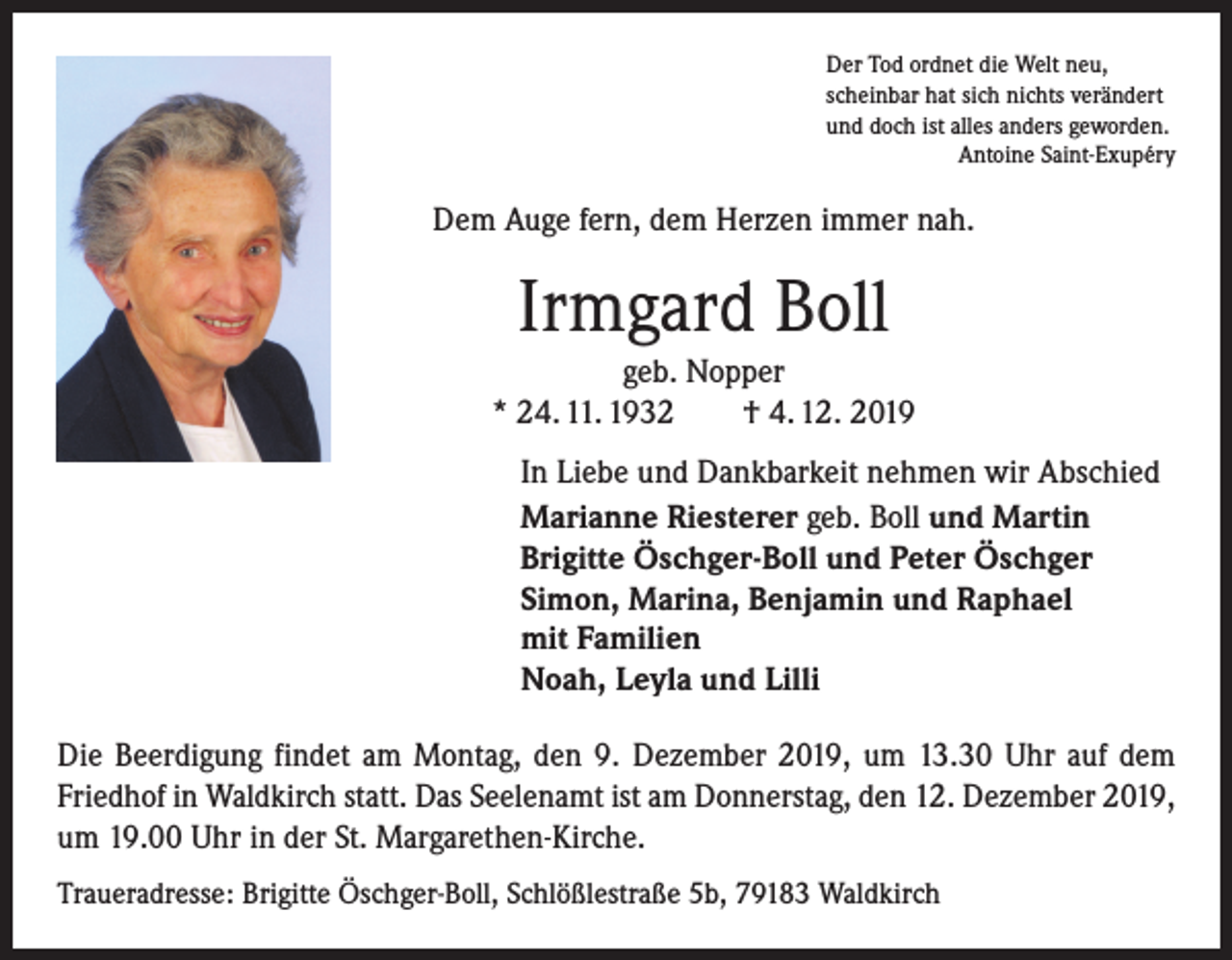 <p>Der Tod ordnet die Welt neu,<br />scheinbar hat sich nichts verändert<br />und doch ist alles anders geworden.</p><p>Antoine Saint-Exupéry</p><p>Dem Auge fern, dem Herzen immer nah.</p><p>Irmgard Boll<br />geb. Nopper<br />* 24. 11. 1932 † 4. 12. 2019<br />In Liebe und Dankbarkeit nehmen wir Abschied<br />Marianne Riesterer geb. Boll und Martin<br />Brigitte Öschger-Boll und Peter Öschger<br />Simon, Marina, Benjamin und Raphael<br />mit Familien<br />Noah, Leyla und Lilli<br />Die Beerdigung findet am Montag, den 9. Dezember 2019, um 13.30 Uhr auf dem<br />Friedhof in Waldkirch statt. Das Seelenamt ist am Donnerstag, den 12. Dezember 2019,<br />um 19.00 Uhr in der St. Margarethen-Kirche.<br />Traueradresse: Brigitte Öschger-Boll, Schlößlestraße 5b, 79183 Waldkirch</p>