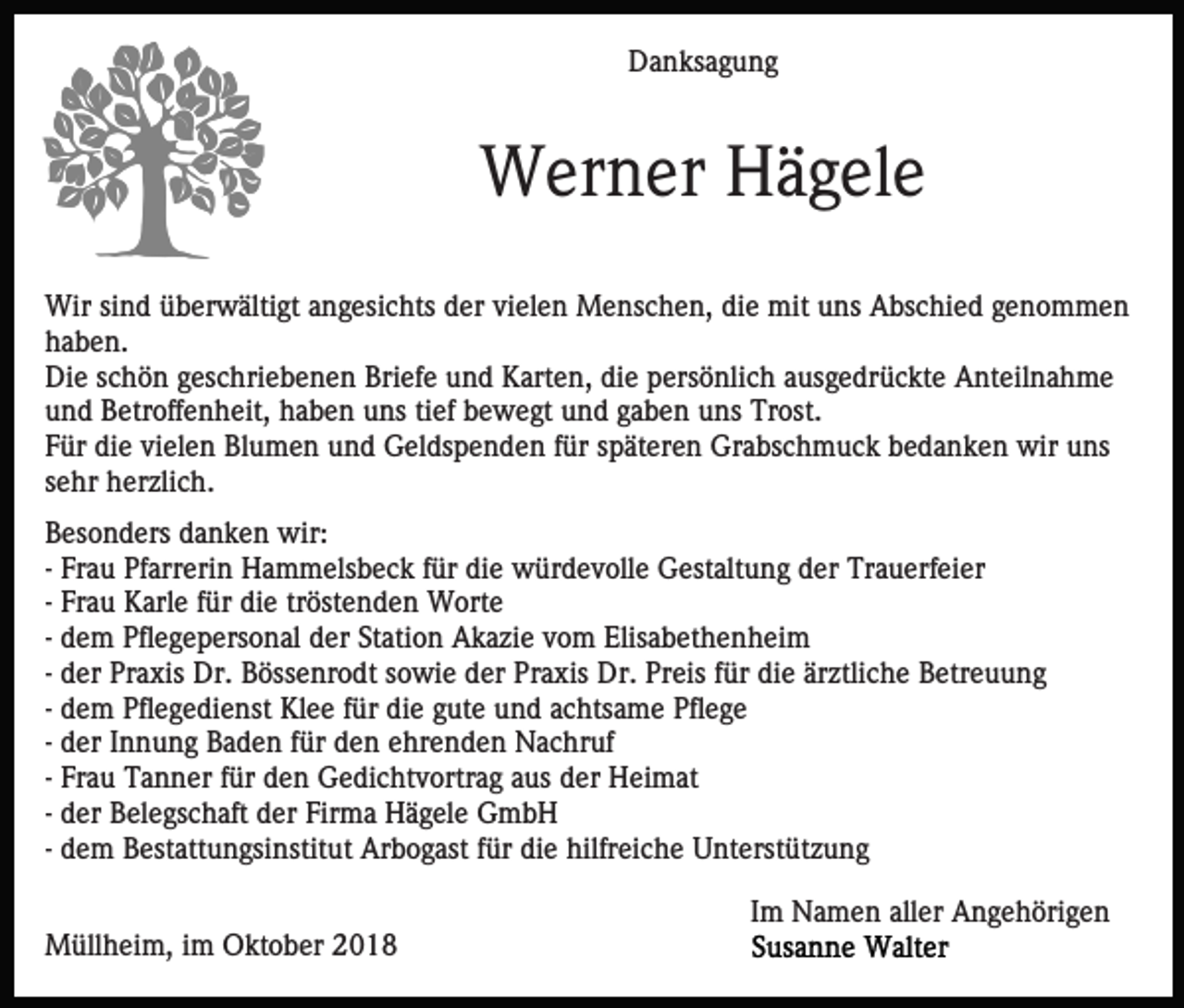 <p>Danksagung</p><p>Werner Hägele<br />Wir sind überwältigt angesichts der vielen Menschen, die mit uns Abschied genommen<br />haben.<br />Die schön geschriebenen Briefe und Karten, die persönlich ausgedrückte Anteilnahme<br />und Betroffenheit, haben uns tief bewegt und gaben uns Trost.<br />Für die vielen Blumen und Geldspenden für späteren Grabschmuck bedanken wir uns<br />sehr herzlich.<br />Besonders danken wir:<br />- Frau Pfarrerin Hammelsbeck für die würdevolle Gestaltung der Trauerfeier<br />- Frau Karle für die tröstenden Worte<br />- dem Pflegepersonal der Station Akazie vom Elisabethenheim<br />- der Praxis Dr. Bössenrodt sowie der Praxis Dr. Preis für die ärztliche Betreuung<br />- dem Pflegedienst Klee für die gute und achtsame Pflege<br />- der Innung Baden für den ehrenden Nachruf<br />- Frau Tanner für den Gedichtvortrag aus der Heimat<br />- der Belegschaft der Firma Hägele GmbH<br />- dem Bestattungsinstitut Arbogast für die hilfreiche Unterstützung<br />Im Namen aller Angehörigen<br />Müllheim, im Oktober 2018</p>