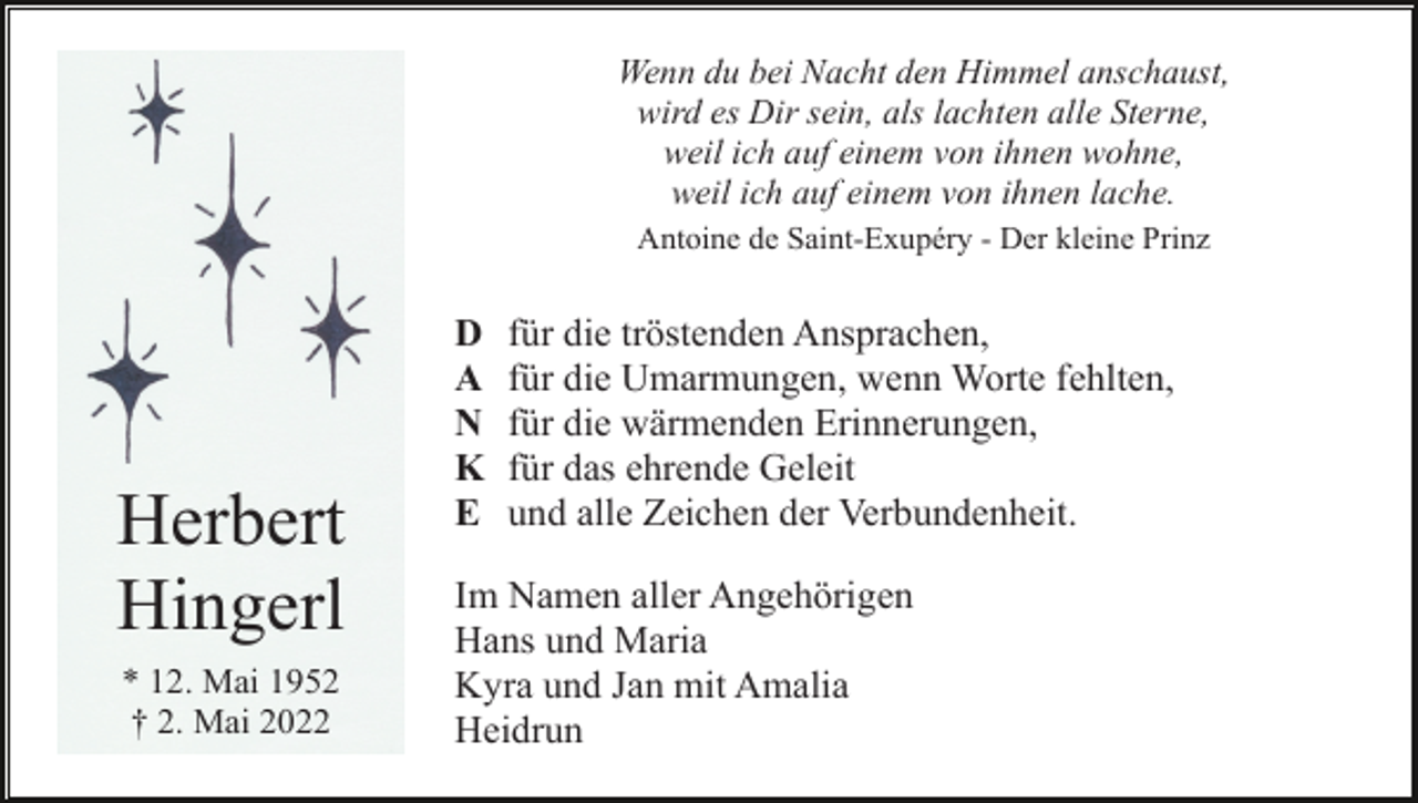<p>Wenn du bei Nacht den Himmel anschaust,<br />wird es Dir sein, als lachten alle Sterne,<br />weil ich auf einem von ihnen wohne,<br />weil ich auf einem von ihnen lache.<br />Antoine de Saint-Exupéry - Der kleine Prinz</p><p>Herbert<br />Hingerl<br />* 12. Mai 1952<br />† 2. Mai 2022</p><p>D<br />A<br />N<br />K<br />E</p><p>für die tröstenden Ansprachen,<br />für die Umarmungen, wenn Worte fehlten,<br />für die wärmenden Erinnerungen,<br />für das ehrende Geleit<br />und alle Zeichen der Verbundenheit.</p><p>Im Namen aller Angehörigen<br />Hans und Maria<br />Kyra und Jan mit Amalia<br />Heidrun</p>