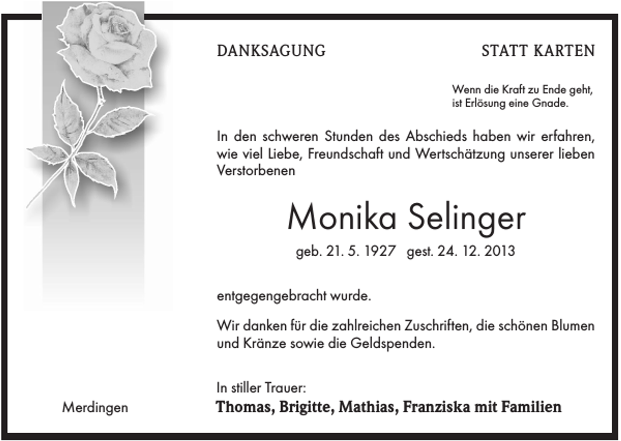 <p>DANKSAGUNG</p><p>STATT KARTEN<br />Wenn die Kraft zu Ende geht,<br />ist Erlösung eine Gnade.</p><p>In den schweren Stunden des Abschieds haben wir erfahren,<br />wie viel Liebe, Freundschaft und Wertschätzung unserer lieben<br />Verstorbenen</p><p>Monika Selinger<br />geb. 21. 5. 1927 gest. 24. 12. 2013<br />entgegengebracht wurde.<br />Wir danken für die zahlreichen Zuschriften, die schönen Blumen<br />und Kränze sowie die Geldspenden.<br />In stiller Trauer:<br />Merdingen</p><p>Thomas, Brigitte, Mathias, Franziska mit Familien</p>