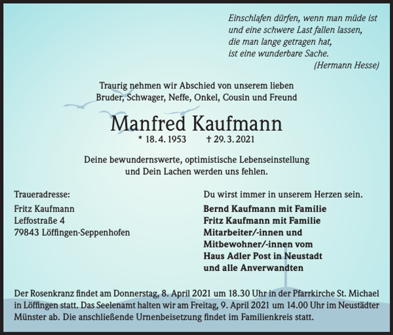 <p>Einschlafen dürfen, wenn man müde ist<br />und eine schwere Last fallen lassen,<br />die man lange getragen hat,<br />ist eine wunderbare Sache.</p><p>(Hermann Hesse)<br />Traurig nehmen wir Abschied von unserem lieben<br />Bruder, Schwager, Neffe, Onkel, Cousin und Freund</p><p>Manfred Kaufmann<br />* 18. 4. 1953 † 29. 3. 2021</p><p>Deine bewundernswerte, optimistische Lebenseinstellung<br />und Dein Lachen werden uns fehlen.<br />Traueradresse:<br />Fritz Kaufmann<br />Leffostraße 4<br />79843 Löffingen-Seppenhofen</p><p>Du wirst immer in unserem Herzen sein.<br />Bernd Kaufmann mit Familie<br />Fritz Kaufmann mit Familie<br />Mitarbeiter/-innen und<br />Mitbewohner/-innen vom<br />Haus Adler Post in Neustadt<br />und alle Anverwandten</p><p>Der Rosenkranz findet am Donnerstag, 8. April 2021 um 18.30 Uhr in der Pfarrkirche St. Michael<br />in Löffingen statt. Das Seelenamt halten wir am Freitag, 9. April 2021 um 14.00 Uhr im Neustädter<br />Münster ab. Die anschließende Urnenbeisetzung findet im Familienkreis statt.</p>