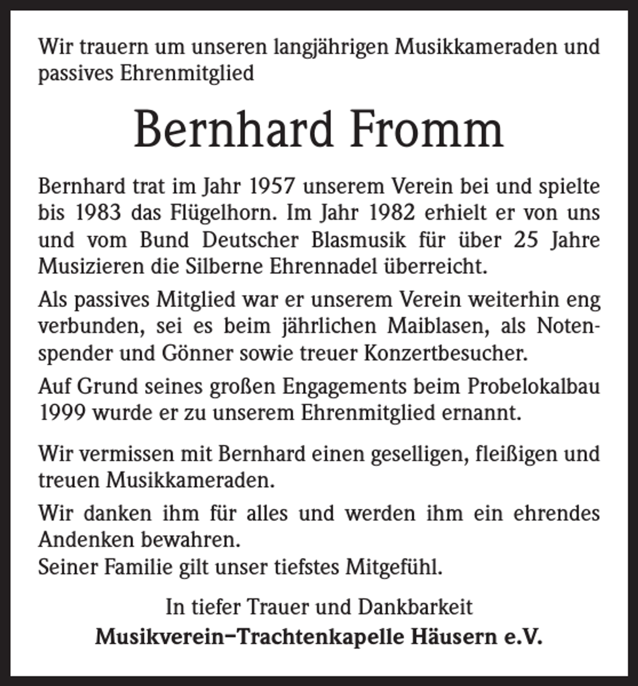 <p>Wir trauern um unseren langjährigen Musikkameraden und<br />passives Ehrenmitglied</p><p>Bernhard Fromm<br />Bernhard trat im Jahr 1957 unserem Verein bei und spielte<br />bis 1983 das Flügelhorn. Im Jahr 1982 erhielt er von uns<br />und vom Bund Deutscher Blasmusik für über 25 Jahre<br />Musizieren die Silberne Ehrennadel überreicht.<br />Als passives Mitglied war er unserem Verein weiterhin eng<br />verbunden, sei es beim jährlichen Maiblasen, als Notenspender und Gönner sowie treuer Konzertbesucher.<br />Auf Grund seines großen Engagements beim Probelokalbau<br />1999 wurde er zu unserem Ehrenmitglied ernannt.<br />Wir vermissen mit Bernhard einen geselligen, fleißigen und<br />treuen Musikkameraden.<br />Wir danken ihm für alles und werden ihm ein ehrendes<br />Andenken bewahren.<br />Seiner Familie gilt unser tiefstes Mitgefühl.<br />In tiefer Trauer und Dankbarkeit<br />Musikverein–Trachtenkapelle Häusern e.V.</p>